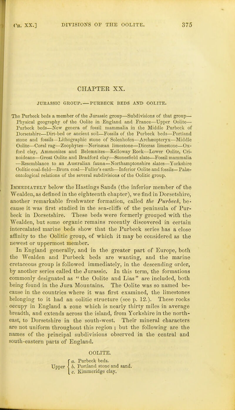 CHAPTER XX. JURASSIC GROUP. — PURBECK BEDS AND OOLITE. The Purbcck beds a member of the Jurassic group—Subdivisions of that group— Physical geography of the Oolite in England and Prance—Upper Oolite— Purbeck beds—New genera of fossil mammalia in the Middle Purbeck of Dorsetshire—Dirt-bed or ancient soil—Fossils of the Purbeck beds—Portland stone and fossils—Lithographic stone of Solenhofen—Archaeopteryx—Middle Oolite—Coral rag—Zoophytes—Nerimean limestone—Diceras limestone—Ox- ford clay, Ammonites and Belemnites—Ivelloway Rock—Lower Oolite, Cri- noideans—Great Oolite and Bradford clay—Stonesfield slate—Fossil mammalia —Resemblance to an Australian fauna—Northamptonshire slates—Yorkshire Oolitic coal-field—Brora coal—Fuller’s earth—Inferior Oolite and fossils—Palae- ontological relations of the several subdivisions of the Oolitic group. Immediately below the Hastings Sands (the inferior member of the Wealden, as defined in the eighteenth chapter), we find in Dorsetshire, another remarkable freshwater formation, called the Purbeck, be- cause it was first studied in the sea-cliffs of the peninsula of Pur- beck in Dorsetshire. These beds were formerly grouped with the Wealden, but some organic remains recently discovered in certain intercalated marine beds show that the Purbeck series has a close affinity to the Oolitic group, of which it may be considered as the newest or uppermost member. In England generally, and in the greater part of Europe, both the Wealden and Purbeck beds are wanting, and the marine cretaceous group is followed immediately, in the descending order, by another series called the Jurassic. In this term, the formations commonly designated as “ the Oolite and Lias ” are included, both being found in the Jura Mountains. The Oolite was so named be- cause in the countries where it was first examined, the limestones belonging to it had an oolitic structure (see p. 12.). These rocks occupy in England a zone which is nearly thirty miles in average breadth, and extends across the island, from Yorkshire in the north- east, to Dorsetshire in the south-west. Their mineral characters are not uniform throughout this region ; but the following are the names of the principal subdivisions observed in the central and south-eastern parts of England. OOLITE.