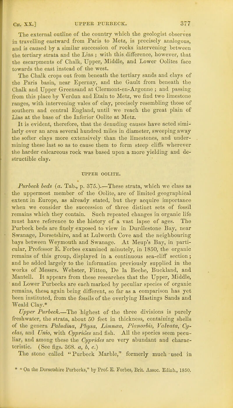 The external outline of the country which the geologist observes in travelling eastward from Paris to Metz, is precisely analogous, and is caused by a similar succession of rocks intervening between the tertiary strata and the Lias ; with this difference, however, that the escarpments of Chalk, Upper, Middle, and Lower Oolites face towards the east instead of the west. The Chalk crops out from beneath the tertiary sands and clays of the Paris basin, near Epernay, and the Gault from beneath the Chalk and Upper Greensand at Clermont-en-Argonne ; and passing from this place by Verdun and Etain to Metz, we find two limestone ranges, with intervening vales of clay, precisely resembling those of southern and central England, until we reach the great plain of Lias at the base of the Inferior Oolite at Metz. It is evident, therefore, that the denuding causes have acted simi- larly over an area several hundred miles in diameter, sweeping away the softer clays more extensively than the limestones, and under- mining these last so as to cause them to form steep cliffs wherever the harder calcareous rock was based upon a more yielding and de- structible clay. UPPER OOLITE. Purbeck beds (a. Tab., p. 375.).—These strata, which we class as the uppermost member of the Oolite, are of limited geographical extent in Europe, as already stated, but they acquire importance when we consider the succession of three distinct sets of fossil remains which they contain. Such repeated changes in organic life must have reference to the history of a vast lapse of ages. The Purbeck beds are finely exposed to view in Durdlestone Bay, near Swanage, Dorsetshire, and at Lulworth Cove and the neighbouring bays between Weymouth and Swanage. At Meup’s Bay, in parti- cular, Professor E. Forbes examined minutely, in 1850, the organic remains of this group, displayed in a continuous sea-cliff section; and he added largely to the information previously supplied in the works of Messrs. Webster, Fitton, De la Beche, Buckland, and Mantell. It appears from these researches that the Upper, Middle, and Lower Pur becks are each marked by peculiar species of organic remains, these again being different, so far as a comparison has yet been instituted, from the fossils of the overlying Hastings Sands and Weald Clay.* Upper Purbeck The highest of the three divisions is purely freshwater, the strata, about 50 feet in thickness, containing shells of the genera Paludina, Physa, Limncea, Pianorbis, Valvata, Cy- clas, and Unio, with Cypriaes and fish. All the species seem pecu- liar, and among these the Cyprides are very abundant and charac- teristic. (See figs. 368. a, b, c.) The stone called “ Purbeck Marble,” formerly much • used in * “ On the Dorsetshire l’urbecks,” by Prof. E. Forbes, Brit. Assoc. Eilinb., 1850.