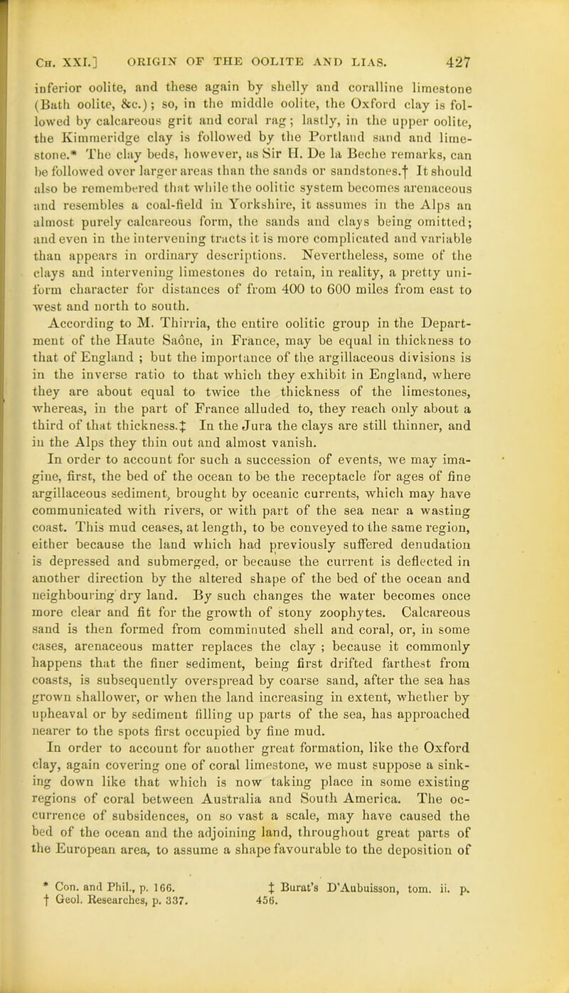 inferior oolite, and these again by shelly and coralline limestone (Bath oolite, &c.); so, in the middle oolite, the Oxford clay is fol- lowed by calcareous grit and coral rag; lastly, in the upper oolite, the Kimmeridge clay is followed by the Portland sand and lime- stone.* The clay beds, however, as Sir H. De la Beche remarks, can be followed over larger areas than the sands or sandstones.f It should also be remembered that while the oolitic system becomes arenaceous and resembles a coal-field in Yorkshire, it assumes in the Alps an almost purely calcareous form, the sands and clays being omitted; and even in the intervening tracts it is more complicated and variable than appears in ordinary descriptions. Nevertheless, some of the clays and intervening limestones do retain, in reality, a pretty uni- form character for distances of from 400 to 600 miles from east to west and north to south. According to M. Thirria, the entire oolitic group in the Depart- ment of the Haute Saone, in France, may be equal in thickness to that of England ; but the importance of the argillaceous divisions is in the inverse ratio to that which they exhibit in England, where they are about equal to twice the thickness of the limestones, whereas, in the part of France alluded to, they reach only about a third of that thickness.^ In the Jura the clays are still thinner, and in the Alps they thin out and almost vanish. In order to account for such a succession of events, we may ima- gine, first, the bed of the ocean to be the receptacle for ages of fine argillaceous sediment, brought by oceanic currents, which may have communicated with rivers, or with part of the sea near a wasting coast. This mud ceases, at length, to be conveyed to the same region, either because the land which had previously suffered denudation is depressed and submerged, or because the current is deflected in another direction by the altered shape of the bed of the ocean and neighbouring dry land. By such changes the water becomes once more clear and fit for the growth of stony zoophytes. Calcareous sand is then formed from comminuted shell and coral, or, in some cases, arenaceous matter replaces the clay ; because it commonly happens that the finer sediment, being first drifted farthest from coasts, is subsequently overspread by coarse sand, after the sea has grown shallower, or when the land increasing in extent, whether by upheaval or by sediment filling up parts of the sea, has approached nearer to the spots first occupied by fine mud. In order to account for auother great formation, like the Oxford clay, again covering one of coral limestone, we must suppose a sink- ing down like that which is now taking place in some existing regions of coral between Australia and South America. The oc- currence of subsidences, on so vast a scale, may have caused the bed of the ocean and the adjoining land, throughout great parts of the European area, to assume a shape favourable to the deposition of * Con. anil Phil., p. 1G6. J Burat’s D’Aubuisson, tom. ii. p. f Geol. Researches, p. 337. 456.