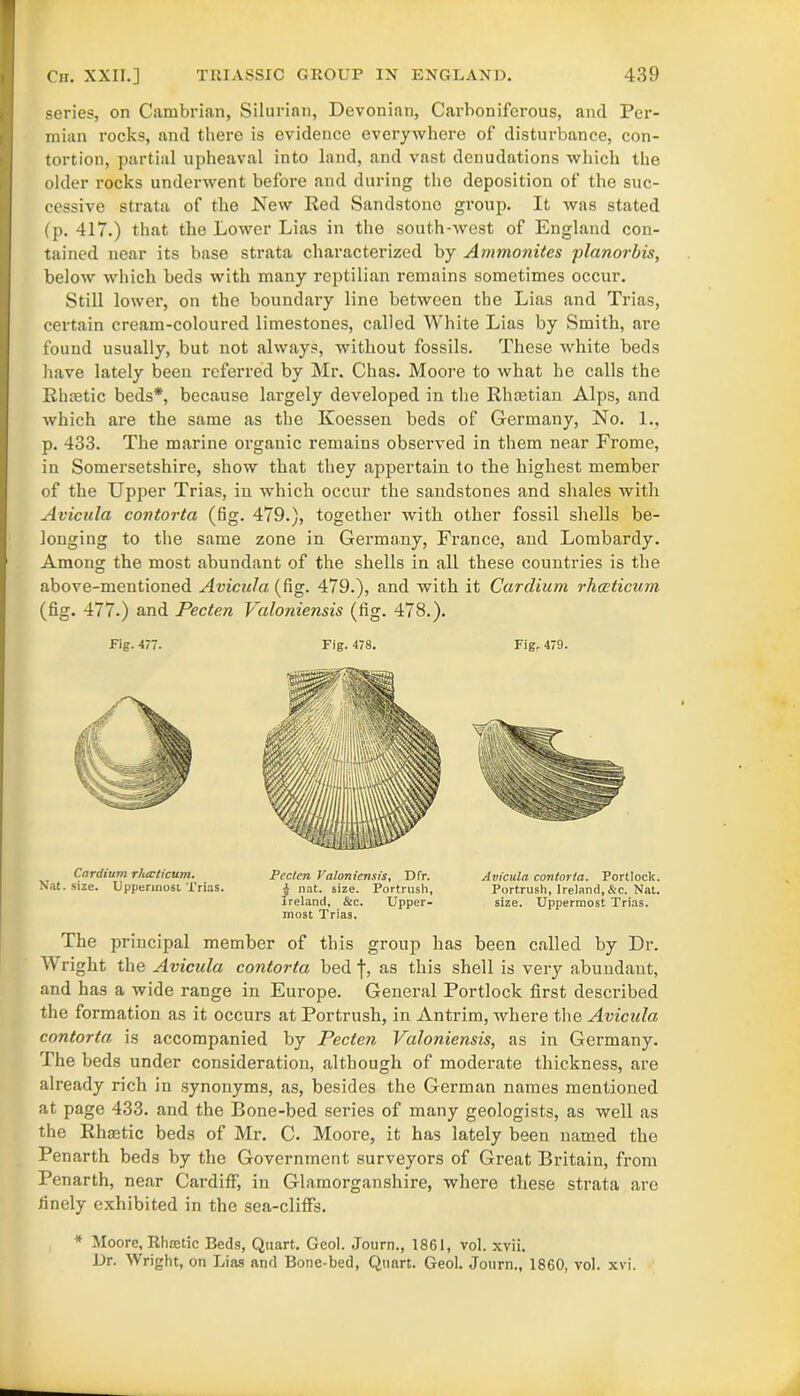 series, on Cambrian, Silurian, Devonian, Carboniferous, and Per- mian rocks, and there is evidence everywhere of disturbance, con- tortion, partial upheaval into land, and vast denudations which the older rocks underwent before and during the deposition of the suc- cessive strata of the New Red Sandstone group. It was stated (p. 417.) that the Lower Lias in the south-west of England con- tained near its base strata characterized by Ammonites planorbis, below which beds with many reptilian remains sometimes occur. Still lower, on the boundary line between the Lias and Trias, certain cream-coloured limestones, called White Lias by Smith, are found usually, but not always, without fossils. These white beds have lately been referred by Mr. Chas. Moore to what he calls the Rhtetic beds*, because largely developed in the Rhmtian Alps, and which are the same as the Koessen beds of Germany, No. 1., p. 433. The marine organic remains observed in them near Frome, in Somersetshire, show that they appertain to the highest member of the Upper Trias, in which occur the sandstones and shales with Avicula contorta (fig. 479.), together with other fossil shells be- longing to the same zone in Germany, France, and Lombardy. Among the most abundant of the shells in all these countries is the above-mentioned Avicula (fig. 479.), and with it Cardium rhecticum (fig. 477.) and Pecten Valoniensis (fig. 478.). Fig. 477. Fig. 478. Fig. 479. The principal member of this group has been called by Dr. Wright the Avicula contorta bed j-, as this shell is very abundant, and has a wide range in Europe. General Portlock first described the formation as it occurs at Portrush, in Antrim, where the Avicula, contorta is accompanied by Pecten Valoniensis, as in Germany. The beds under consideration, although of moderate thickness, are already rich in synonyms, as, besides the German names mentioned at page 433. and the Bone-bed series of many geologists, as well as the Rhastic beds of Mr. C. Moore, it has lately been named the Penarth beds by the Government surveyors of Great Britain, from Penarth, near Cardiff, in Glamorganshire, where these strata are finely exhibited in the sea-cliffs. Cnrdium rhecticum. Nat. size. Uppermost Trias. Pecten Valoniensis, Dfr. i nat. size. Portrush, Ireland, &c. Upper- most Trias. Avicula contorta. Portlock. Portrush, Ireland,&c. Nat. size. Uppermost Trias. * Moore, Rhsetic Beds, Quart. Geol. Journ., 1861, vol. xvii. Dr. Wright, on Lias and Bone-bed, Quart. Geol. Journ., 1860, vol. xvi.