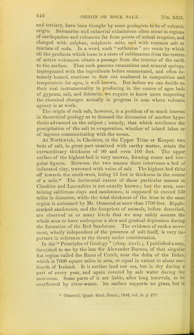 and tertiary, have been thought by some geologists to be of volcanic origin. Submarine and subaerial exhalations often occur in regions of earthquakes and volcanoes far from points of actual eruption, and charged with sulphur, sulphuric salts, and with common salt or muriate of soda. In a word, such “ solfataras ” are vents by which all the products which issue in a state of sublimation from the craters of active volcanoes obtain a passage from the interior of the earth to the surface. That such gaseous emanations and mineral springs, impregnated with the ingredients before enumerated, and often in- tensely heated, continue to flow out unaltered in composition and temperature for ages, is well known. But before we can decide on their real instrumentality in producing in the course of ages beds of gypsum, salt, and dolomite, we require to know more respecting the chemical changes actually in progress in seas where volcanic agency is at work. The origin of rock salt, however, is a problem of so much interest in theoretical geology as to demand the discussion of another hypo- thesis advanced on the subject ; namely, that which attributes the precipitation of the salt to evaporation, whether of inland lakes or of lagoons communicating with the ocean. At Northwich, in Cheshire, in the Upper Trias or Keuper, two beds of salt, in great part unmixed with earthy matter, attain the extraordinary thickness of 90 and even 100 feet. The upper surface of the highest bed is very uneven, forming cones and irre- gular figures. Between the two masses there intervenes a bed of indurated clay, traversed with veins of salt. The highest bed thins off towards the south-west, losing 15 feet in thickness in the course of a mile.* The horizontal extent of these particular masses in Cheshire and Lancashire is not exactly known ; but the area, con- taining saliferous clays and sandstones, is supposed to exceed 150 miles in diameter, while the total thickness of the trias in the same region is estimated by Mr. Ormerod at more than 1700 feet. Ripple- marked sandstones, and the footprints of animals, before described, are observed at so many levels that we may safely assume the whole area to have undergone a slow and gradual depression during the formation of the Red Sandstone. The evidence of such a move- ment, wholly independent of the presence of salt itself, is very im- portant in reference to the theory under consideration. In the “ Principles of Geology ” (chap, xxvii.), I published a map, furnished to me by the late Sir Alexander Burnes, of that singular fiat region called the Runn of Cutch, near the delta of the Indus, which is 7000 square miles in area, or equal in extent to about one- fourth of Ireland. It is neither land nor sea, but is dry during a part of every year, and again covered by salt water during the monsoons. Some parts of it are liable, after long intervals, to be overflowed by river-water. Its surface supports no grass, but is * Ormerod, Quart. Geol. Journ., 1S48, vol. iv. p. 277.