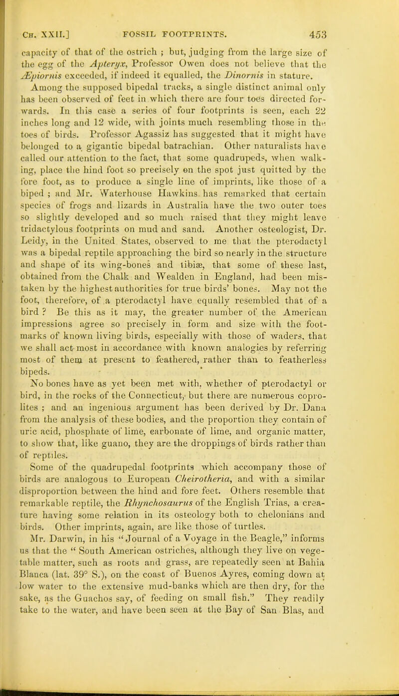 capacity of that of the ostrich ; but, judging from the large size of the egg of the Apteryx, Professor Owen does not believe that the jEpiornis exceeded, if indeed it equalled, the Dinornis in stature. Among the supposed bipedal tracks, a single distinct animal only has been observed of feet in which there are four toes directed for- wards. In this case a series of four footprints is seen, each 22 inches long and 12 wide, with joints much resembling those in the toes of birds. Professor Agassiz has suggested that it might have belonged to a gigantic bipedal batrachian. Other naturalists have called our attention to the fact, that some quadrupeds, when walk- ing, place the hind foot so precisely on the spot just quitted by the fore foot, as to produce a single line of imprints, like those of a biped ; and Mr. Waterhouse Hawkins, has remarked that certain species of frogs and lizards in Australia have the two outer toes so slightly developed and so much raised that they might leave tridactylous footprints on mud and sand. Another osteologist, Dr. Leidy, in the United States, observed to me that the pterodactyl was a bipedal reptile approaching the bird so nearly in the structure and shape of its wing-bones and tibiae, that some of these last, obtained from the Chalk and Wealden in England, had been mis- taken by the highest authorities for true birds’ bones. May not the foot, therefore, of a pterodactyl have equally resembled that of a bird ? Be this as it may, the greater number of the American impressions agree so precisely in form and size with the foot- marks of known living birds, especially with those of waders, that we shall act-most in accordance with known analogies by referring most of them at present to feathered, rather than to featherless bipeds. No bones have as yet been met with, whether of pterodactyl or bird, in the rocks of the Connecticut, but there are numerous copro- lites ; and an ingenious argument has been derived by Dr. Dana from the analysis of these bodies, and the proportion they contain of uric acid, phosphate of lime, carbonate of lime, and organic matter, to show that, like guano, they are the droppings of birds rather than of reptiles. Some of the quadrupedal footprints which accompany those of birds are analogous to European Cheirotheria, and with a similar disproportion between the hind and fore feet. Others resemble that remarkable reptile, the Rhynchosaurus of the English Trias, a crea- ture having some relation in its osteology both to chelonians and birds. Other imprints, again, are like those of turtles. Mr. Darwin, in his “Journal of a Voyage in the Beagle,” informs us that the “ South American ostriches, although they live on vege- table matter, such as roots and grass, are repeatedly seen at Bahia Blanca (lat. 39° S.), on the coast of Buenos Ayres, coming down at, low water to the extensive mud-banks which are then dry, for the sake, as the Guachos say, of feeding on small fish.” They readily take to the water, and have been seen at the Bay of San Bias, and