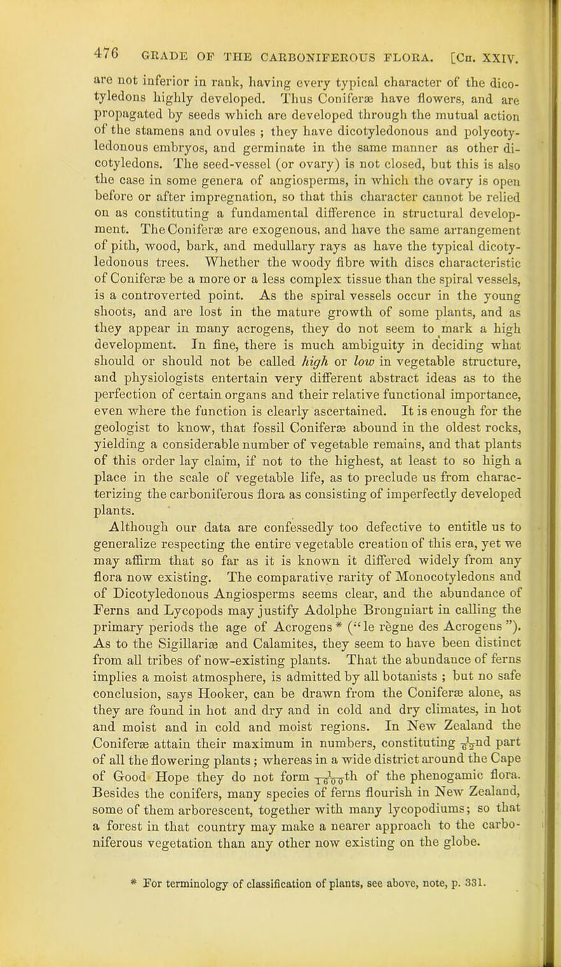 are not inferior in rank, having every typical character of the dico- tyledons highly developed. Thus Coniferae have flowers, and are propagated by seeds which are developed through the mutual action of the stamens and ovules ; they have dicotyledonous and polycoty- ledonous embryos, and germinate in the same manner as other di- cotyledons. The seed-vessel (or ovary) is not closed, but this is also the case in some genera of angiosperms, in which the ovary is open before or after impregnation, so that this character cannot be relied on as constituting a fundamental difference in structural develop- ment. TheConiferas are exogenous, and have the same arrangement of pith, wood, bark, and medullary rays as have the typical dicoty- ledonous trees. Whether the woody fibre with discs characteristic of Coniferae be a more or a less complex tissue than the spiral vessels, is a controverted point. As the spiral vessels occur in the young shoots, and are lost in the mature growth of some plants, and as they appear in many acrogens, they do not seem to mark a high development. In fine, there is much ambiguity in deciding what should or should not be called high or low in vegetable structure, and physiologists entertain very different abstract ideas as to the perfection of certain organs and their relative functional importance, even where the function is clearly ascertained. It is enough for the geologist to know, that fossil Coniferae abound in the oldest rocks, yielding a considerable number of vegetable remains, and that plants of this order lay claim, if not to the highest, at least to so high a place in the scale of vegetable life, as to preclude us from charac- terizing the carboniferous flora as consisting of imperfectly developed plants. Although our data are confessedly too defective to entitle us to generalize respecting the entire vegetable creation of this era, yet we may affirm that so far as it is known it differed widely from any flora now existing. The comparative rarity of Monocotyledons and of Dicotyledonous Angiosperms seems clear, and the abundance of Ferns and Lycopods may justify Adolphe Brongniart in calling the primary periods the age of Acrogens* (;‘le regne des Acrogens ”). As to the Sigillariae and Calamites, they seem to have been distinct from all tribes of now-existing plants. That the abundauce of ferns implies a moist atmosphere, is admitted by all botanists ; but no safe conclusion, says Hooker, can be drawn from the Coniferte alone, as they are found in hot and dry and in cold and dry climates, in hot and moist and in cold and moist regions. In New Zealand the Coniferae attain their maximum in numbers, constituting ^nd part of all the flowering plants; whereas in a wide district around the Cape of Good Hope they do not form TB*0-ffth of the phenogamic flora. Besides the conifers, many species of ferns flourish in New Zealand, some of them arborescent, together with many lycopodiums; so that a forest in that country may make a nearer approach to the carbo- niferous vegetation than any other now existing on the globe. * For terminology of classification of plants, see above, note, p. 331.