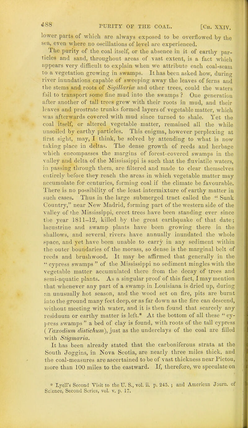 TURITY OF THE COAL. [Cii. XXIV. lower parts of which are always exposed to be overflowed by the sea, even where no oscillations of level are experienced. The p>urity of the coal itself, or the absence in it of earthy par- ticles and sand, throughout areas of vast extent, is a fact which appears very difficult to explain when we attribute each coal-seam to a vegetation growing in swamps. It has been asked how, during river inundations cajiable of sweeping away the leaves of ferns and the stems and roots of Sigillarice and other trees, could the waters fail to transport some fine mud into the swamps ? One generation after another of tall trees grew with their roots in mud, and their leaves and prostrate trunks formed layers of vegetable matter, which was afterwards covered with mud since turned to shale. Yet the coal itself, or altered vegetable matter, remained all the while unsoiled by earthy particles. This enigma, however perplexing at first sight, may, I think, be solved by attending to what is now taking place in deltas. The dense growth of reeds and herbage which encompasses the margins of forest-covered swamps in the valley and delta of the Mississippi is such that the fluviatile waters, in passing through them, are filtered and made to clear themselves entirely before they reach the areas in which vegetable matter may accumulate for centuries, forming coal if the climate be favourable. There is no possibility of the least intermixture of earthy matter in such cases. Thus in the large submerged tract called the “ Sunk Country,” near New Madrid, forming part of the western side of the valley of the Mississippi, erect trees have been standing ever since the year 1811-12, killed by the great earthquake of that date; lacustrine and swamp plants have been growing there in the shallows, and several, rivers have annually inundated the whole space, and yet have been unable to carry in any sediment within the outer boundaries of the morass, so dense is the marginal belt of reeds and brushwood. It may be affirmed that generally in the “ cypress swamps ” of the Mississippi no sediment mingles with the vegetable matter accumulated there from the decay of trees and semi-aquatic plants. As a singular proof of this fact, I may mention ihat whenever any part of a swamp in Louisiana is dried up, during an unusually hot season, and the wood set on fire, pits are burnt into the ground many feet deep, or as far down as the fire can descend, without meeting with water, and it is then found that scarcely any residuum or earthy matter is left.* At the bottom of all these “ ey- press swamps ” a bed of clay is found, with roots of the tall cypress ( 7'axodium distickum), just as the underclays of the coal are filled with Stigmaria. It has been already stated that the carboniferous strata at the South Joggins, in Nova Scotia, are nearly three miles thick, and the coal-measures are ascertained to be of vast thickness near Pictou, more than 100 miles to the eastward. If, therefore, we speculate on # Lycll’s Second Visit to the U. S., vol. ii. p. 245. ; and American Journ. of Science, Second Series, vol. v. p. 17.