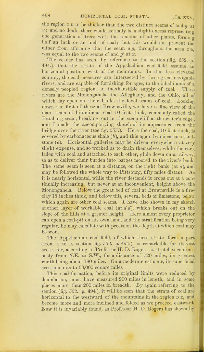 HORIZONTAL COAL STRATA. [Ch. XXV. the region c d to be thicker than the two distinct scams a! and g' at F ; and no doubt there would actually be a slight excess representing one generation of trees with the remains of other plants, forming half an inch or an inch of coal; but this would not prevent the miner from affirming that the seam a g, throughout the area c d, was equal to the two seams a' and g' at f. The reader has seen, by reference to the section (fig. 552. p. 494.), that the strata of the Appalachian coal-field assume an horizontal position west of the mountains. In that less elevated country, the coal-measures are intersected by three great navigable rivers, and are capable of furnishing for ages, to the inhabitants of a densely peopled region, an inexhaustible supply of fuel. These rivers are the Monongahela, the Alleghany, and the Ohio, all of which lay open on their banks the level seams of coal. Looking down the first of these at Brownsville, we have a fine view of the main seam of bituminous coal 10 feet thick, commonly called the Pittsburg seam, breaking out in the steep cliff at the water’s edge; and I made the accompanying sketch of its appearance from the bridge over the river (see fig. 555.). Here the coal, 10 feet thick, is covered by carbonaceous shale (6), and this again by micaceous sand- stone (c). Horizontal galleries may be driven everywhere at very- slight expense, and so worked as to drain themselves, while the cars, laden with coal and attached to each other, glide down on a railway, so as to deliver their burden into barges moored to the river’s bank. The same seam is seen at a distance, on the right bank (at a), and may be followed the whole way to Pittsburg, fifty miles distant. As it is nearly horizontal, while the river descends it crops out at a con- tinually increasing, but never at an inconvenient, height above the Monongahela. Below the great bed of coal at Brownsville is a fire- clay 18 inches thick, and below this, several beds of limestone, below which again are other coal seams. I have also shown in my sketch another layer of workable coal (at d d), which breaks out on the slope of the hills at a greater height. Here almost every proprietor can open a coal-pit on his own land, and the stratification being very regular, he may calculate with precision the depth at which coal may be won. The Appalachian coal-field, of which these strata form a part (from c to E, section, fig. 552. p. 494.), is remarkable for its vast area ; for, according to Professor H. D. Rogers, it stretches continu- ously from N.E. to S.W., for a distance of 720 miles, its greatest width being about 180 miles. On a moderate estimate, its superficial area amounts to 63,000 square miles. This coal-formation, before its original limits were reduced by denudation, must have measured 900 miles in length, and in some places more than 200 miles in breadth. By again referring to the section (fig. 552. p. 494 ), it will be seen that the strata of coal are horizontal to the westward of the mountains in the region d e, and become more and more inclined and folded as we proceed eastward. Now it is invariably found, as Professor IL D. Rogers has shown by