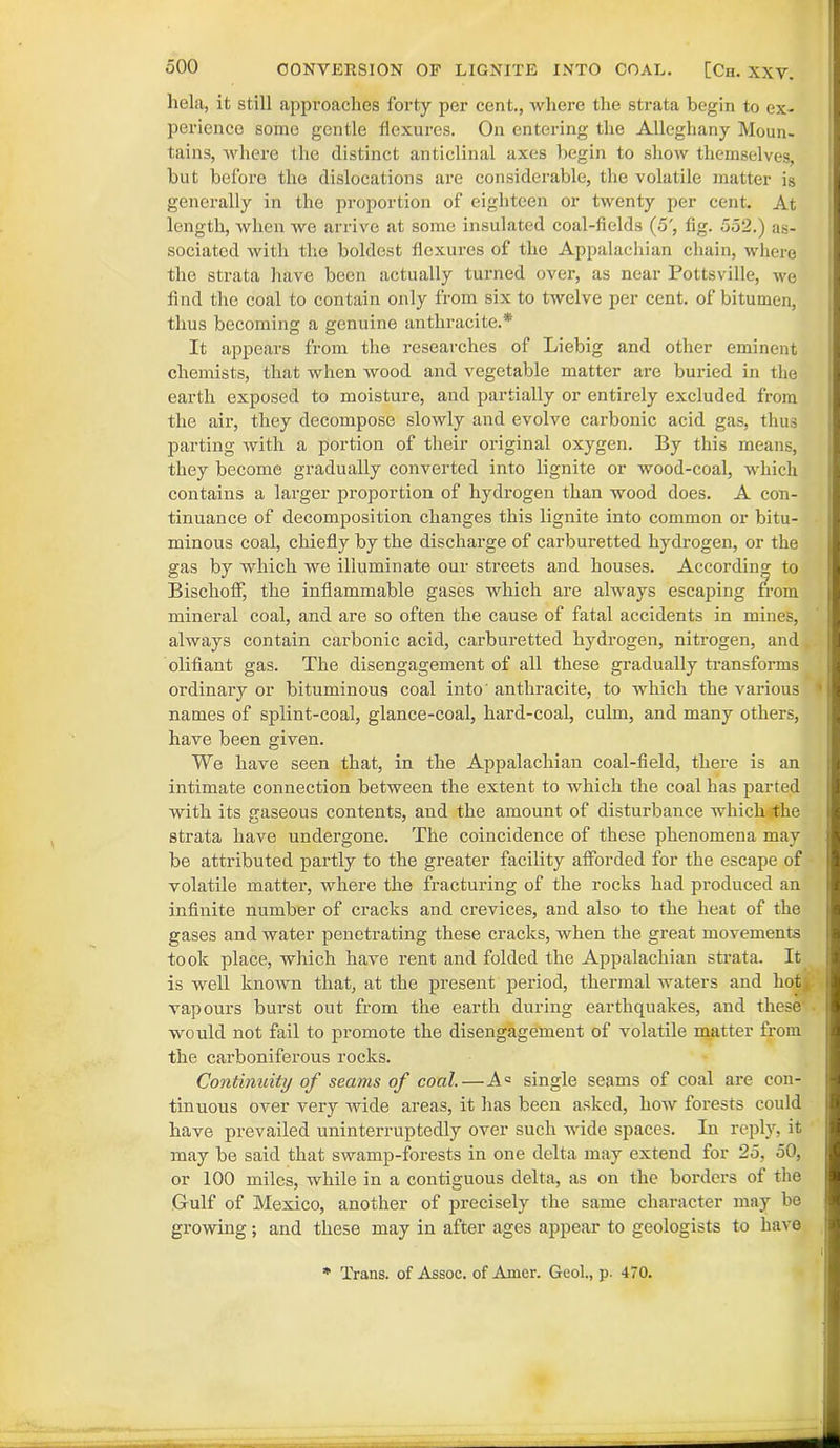 hela, it still approaches forty per cent., where the strata begin to ex- perience some gentle flexures. On entering the Alleghany Moun- tains, where the distinct anticlinal axes begin to show themselves, but before the dislocations are considerable, the volatile matter is generally in the proportion of eighteen or twenty per cent. At length, when we arrive at some insulated coal-fields (5', fig. 552.) as- sociated with the boldest flexures of the Appalachian chain, where the strata have been actually turned over, as near Pottsville, we find the coal to contain only from six to twelve per cent, of bitumen, thus becoming a genuine anthracite.*' It appears from the researches of Liebig and other eminent chemists, that when wood and vegetable matter are buried in the earth exposed to moisture, and partially or entirely excluded from the air, they decompose slowly and evolve carbonic acid gas, thus parting with a portion of their original oxygen. By this means, they become gradually converted into lignite or wood-coal, which contains a larger proportion of hydrogen than wood does. A con- tinuance of decomposition changes this lignite into common or bitu- minous coal, chiefly by the discharge of carburetted hydrogen, or the gas by which we illuminate our streets and houses. According to BischofF, the inflammable gases which are always escaping from mineral coal, and are so often the cause of fatal accidents in mines, always contain carbonic acid, carburetted hydrogen, nitrogen, and olifiant gas. The disengagement of all these gradually transforms ordinary or bituminous coal into' anthracite, to which the various names of splint-coal, glance-coal, hard-coal, culm, and many others, have been given. We have seen that, in the Appalachian coal-field, there is an intimate connection between the extent to which the coal has parted with its gaseous contents, and the amount of disturbance which the strata have undergone. The coincidence of these phenomena may be attributed partly to the greater facility afforded for the escape of volatile matter, where the fracturing of the rocks had produced an infinite number of cracks and crevices, and also to the heat of the gases and water penetrating these cracks, when the great movements took place, which have rent and folded the Appalachian strata. It is well known that, at the present period, thermal waters and hot, vapours burst out from the earth during earthquakes, and these' would not fail to promote the disengagement of volatile matter from the carboniferous rocks. Continuity of seams of coal,—A° single seams of coal are con- tinuous over very wide areas, it has been asked, how forests could have prevailed uninterruptedly over such wide spaces. In reply, it may be said that swamp-forests in one delta may extend for 25, 50, or 100 miles, while in a contiguous delta, as on the borders of the Gulf of Mexico, another of precisely the same character may be growing; and these may in after ages appear to geologists to have * Trans, of Assoc, of Amer. Geol., p. 470.