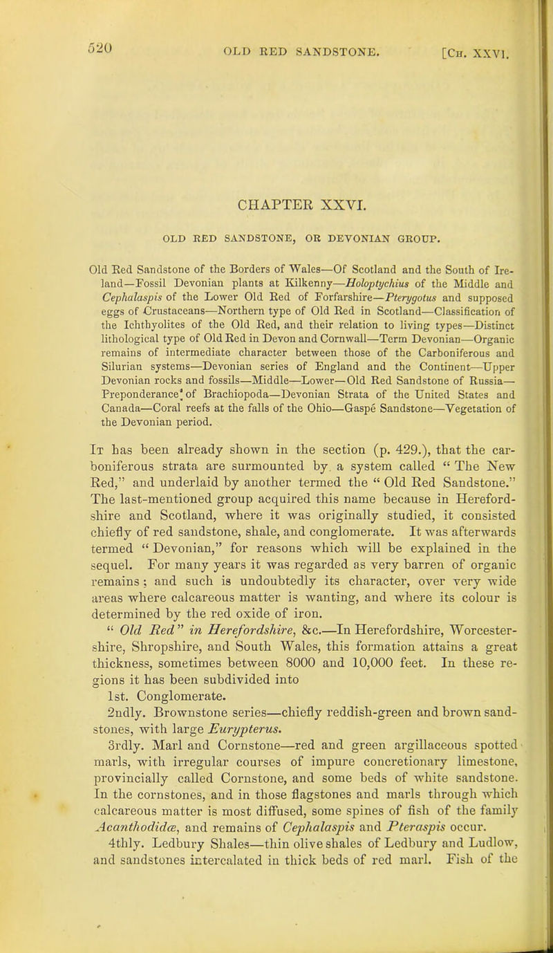 CHAPTER XXVI. OLD RED SANDSTONE, OR DEVONIAN GROUP. Old Red Sandstone of the Borders of Wales—Of Scotland and the South of Ire- land-Fossil Devonian plants at Kilkenny—Holoptychius of the Middle and Ceplialaspis of the Lower Old Red of Forfarshire—Pterygotus and supposed eggs of Crustaceans—Northern type of Old Red in Scotland—Classification of the Ichthyolites of the Old Red, and their relation to living types—Distinct lithological type of Old Red in Devon and Cornwall—Term Devonian—Organic remains of intermediate character between those of the Carboniferous and Silurian systems—Devonian series of England and the Continent—Upper Devonian rocks and fossils—Middle—Lower—Old Red Sandstone of Russia— Preponderance! of Brachiopoda—Devonian Strata of the United States and Canada—Coral reefs at the falls of the Ohio—Gaspe Sandstone—Vegetation of the Devonian period. It has been already shown in the section (p. 429.), that the car- boniferous strata are surmounted by a system called “ The New Red,” and underlaid by another termed the “ Old Red Sandstone.” The last-mentioned group acquired this name because in Hereford- shire and Scotland, where it was originally studied, it consisted chiefly of red sandstone, shale, and conglomerate. It was afterwards termed “ Devonian,” for reasons which will be explained in the sequel. For many years it was regarded as very barren of organic remains ; and such is undoubtedly its character, over very wide areas where calcareous matter is wanting, and where its colour is determined by the red oxide of iron. “ Old Red ” in Herefordshire, &c.—In Herefordshire, Worcester- shire, Shropshire, and South Wales, this formation attains a great thickness, sometimes between S000 and 10,000 feet. In these re- gions it has been subdivided into 1st. Conglomerate. 2ndly. Brownstone series—chiefly reddish-green and brown sand- stones, with large Eurypterus. 3rdly. Marl and Cornstone—red and green argillaceous spotted marls, with irregular courses of impure concretionary limestone, provincially called Cornstone, and some beds of white sandstone. In the cornstones, and in those flagstones and marls through which calcareous matter is most diffused, some spines of fish of the family Acanthodidce, and remains of Cephalaspis and Pteraspis occur. 4thly. Ledbury Shales—thin olive shales of Ledbury and Ludlow, and sandstones intercalated in thick beds of red marl. Fish of the