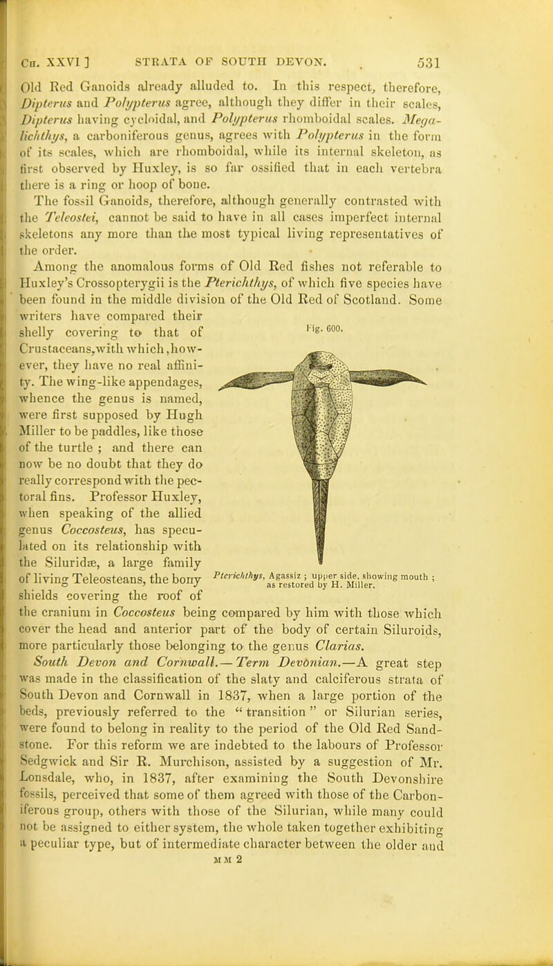 Old Red Ganoids already alluded to. In this respect, therefore, Dipterus and Polypterus agree, although they differ in their scales, Dipterus having cycloidal, and Polypterus rhomboidal scales. Mega- lichthys, a carboniferous genus, agrees with Polypterus in the form of its scales, which are rhomboidal, while its internal skeleton, as first observed by Huxley, is so far ossified that in each vertebra there is a ring or hoop of bone. The fossil Ganoids, therefore, although generally contrasted with the Teleostei, cannot be said to have in all cases imperfect internal skeletons any more than the most typical living representatives of the order. Among the anomalous forms of Old Red fishes not referable to Huxley’s Crossopterygii is the Pterichthys, of which five species have been found in the middle division of the Old Red of Scotland. Some writers have compared their shelly covering to that of CrustaceanSjwith which .how- ever, they have no real affini- ty. The wing-like appendages, whence the genus is named, were first supposed by Hugh Miller to be paddles, like those of the turtle ; and there can now be no doubt that they do really correspond 'with the pec- toral fins. Professor Huxley, when speaking of the allied genus Coccosteus, has specu- lated on its relationship with the Siluridce, a large family of living Teleosteans, the bony l- ig. 600. shields covering the roof of Pterichthys, Agassiz ; upper side, showing mouth ; as restored by H. Miller. the cranium in Coccosteus being compared by him with those which cover the head and anterior part of the body of certain Siluroids, more particularly those belonging to the genus Clarias. South Devon and Cornwall. — Term Devonian.—A great step was made in the classification of the slaty and calciferous strata of South Devon and Cornwall in 1837, when a large portion of the beds, previously referred to the “ transition ” or Silurian series, were found to belong in reality to the period of the Old Red Sand- stone. For this reform we are indebted to the labours of Professor Sedgwick and Sir R. Murchison, assisted by a suggestion of Mr. Lonsdale, who, in 1837, after examining the South Devonshire fossils, perceived that some of them agreed with those of the Carbon- iferous group, others with those of the Silurian, while many could not be assigned to either system, the whole taken together exhibiting a peculiar type, but of intermediate character between the older and mm 2