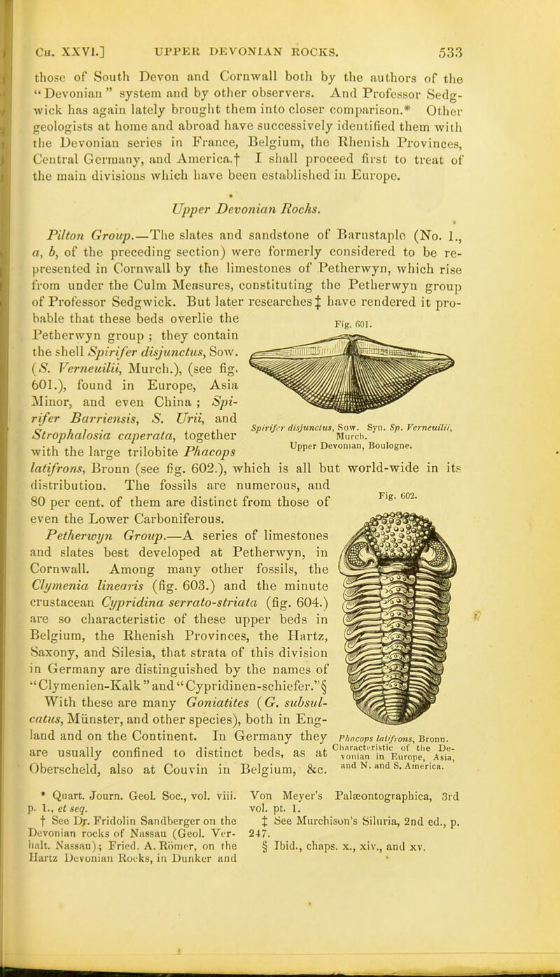 those of South Devon and Cornwall both by the authors of the “ Devonian ” system and by other observers. And Professor Sedg- wick has again lately brought them into closer comparison.* Other geologists at home and abroad have successively identified them with the Devonian series in France, Belgium, the Rhenish Provinces, Central Germany, and America.-}- I shall proceed first to treat of the main divisions which have been established in Europe. Upper Devonian Rochs. Piltoti Group.—The slates and sandstone of Barnstaple (No. 1., a, b, of the preceding section) were formerly considered to be re- presented in Cornwall by the limestones of Petherwyn, which rise from under the Culm Measures, constituting the Petherwyn group of Professor Sedgwick. But later researches | have rendered it pro- bable that these beds overlie the Fig fiQ] Petherwyn group ; they contain the shell Spirifer disjunctus, Sow. (S. Verneuilii, Murch.), (see fig. 601.), found in Europe, Asia Minor, and even China ; Spi- rifer Barriensis, S. Urii, and Stropha/osia caperata, together with the large trilobite Phacops latifrons, Bronn (see fig. 602.), which is all but world-wide in its distribution. The fossils are numerous, and 80 per cent, of them are distinct from those of even the Lower Carboniferous. Petherioyn Group.—A series of limestones and slates best developed at Petherwyn, in Cornwall. Among many other fossils, the Clymenia linearis (fig. 603.) and the minute crustacean Cypridina serrato-striala (fig. 604.) are so characteristic of these upper beds in Belgium, the Rhenish Provinces, the Hartz, Saxony, and Silesia, that strata of this division in Germany are distinguished by the names of “Clymenien-Kalk” and“Cypridinen-schiefer.”§ With these are many Goniatites (G. subsul- catus, Munster, and other species), both in Eng- land and on the Continent. In Germany they Phncops latifrons, Bronn. are usually confined to distinct beds, as at c 'Jo^an^n''Europe!*5 A?ia* Oberscheld, also at Couvin in Belgium, &c. and n. and s. America. Spirif’r disjunctus, Sow. Syn. Sp. Verneuilii, Murch. Upper Devonian, Boulogne. Fig. 602. * Quart. Journ. Geol. Soc., vol. viii. p. 1., et seq. f See Dy. Fridolin Sandberger on the Devonian rocks of Nassau (Geol. Ver- halt. Nassau).; Fried. A. Romer, on the Hartz Devonian Rocks, in Dunker and Von Meyer’s Palteontographica, 3rd vol. pt. 1. J See Murchison’s Siluria, 2nd ed., p. 247. § Ibid., chaps, x., xiv., and xv.