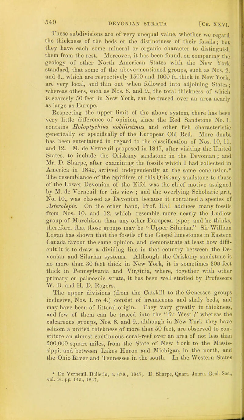 These subdivisions are of very unequal value, whether we regard the thickness of the beds or the distinctness of their fossils ; but they have each some mineral or organic character to distinguish them from the rest. Moreover, it has been found, on comparing the geology of other North American States with the Nexv York standard, that some of the above-mentioned groups, such as Nos. 2. and 3., which are respectively 1500 and 1000 ft. thick in New York, are very local, and thin out when followed into adjoining States; whereas others, such as Nos. 8. and 9., the total thickness of which is scarcely 50 feet in New York, can be traced over an area nearly as large as Europe. Respecting the upper limit of the above system, there has been very little difference of opinion, since the Red Sandstone No. 1. contains Holoptychius nobilissimus and other fish characteristic generically or specifically of the European Old Red. More doubt has been entertained in regard to the classification of Nos. 10, 11, and 12. M. de Verneuil proposed in 1847, after visiting the United States, to include the Oriskany sandstone in the Devonian ; and Mr. D. Sharpe, after examining the fossils which I had collected in America in 1842, arrived independently at the same conclusion.* The resemblance of the Spirifers of this Oriskany sandstone to those of the Lower Devonian of the Eifel was the chief motive assigned by M. de Yerneuil for his view ; and the overlying Schoharie grit, No. 10., was classed as Devonian because it contained a species of Asterolepis. On the other hand, Prof. Hall adduces many fossils from Nos. 10. and 12. which resemble more nearly the Ludlow group of Murchison than any other European type; and he thinks, therefore, that those groups may be “ Upper Silurian.” Sir William Logan has shown that the fossils of the Gaspe limestones in Eastern Canada favour the same opinion, and demonstrate at least how diffi- cult it is to draw a dividing line in that country between the De- vonian and Silurian systems. Although the Oriskany sandstone is no more than 30 feet thick in New York, it is sometimes 300 feet thick in Pennsylvania and Virginia, where, together with other primary or palmozoic strata, it has been well studied by Professors W. B. and H. D. Rogers. The upper divisions (from the Catskill to the Genessee groups inclusive, Nos. 1. to 4.) consist of arenaceous and shaly beds, and may have been of littoral oi’igin. They vary greatly in thickness, and few of them can be traced into the “far West whereas the calcareous groups, Nos. 8. and 9., although in New York they have seldom a united thickness of more than 50 feet, are observed to con- stitute an almost continuous coral-reef over an area of not less than 500,000 square miles, from the State of New York to the Missis- sippi, and between Lakes Huron and Michigan, in the north, and the Ohio River and Tennessee in the south. In the Western States * De Yerneuil. Bulletin, 4. 678., 1847; D. Sharpe, Quart. Journ. Geol. Soc., vol. iv. pp. 145., 1847.