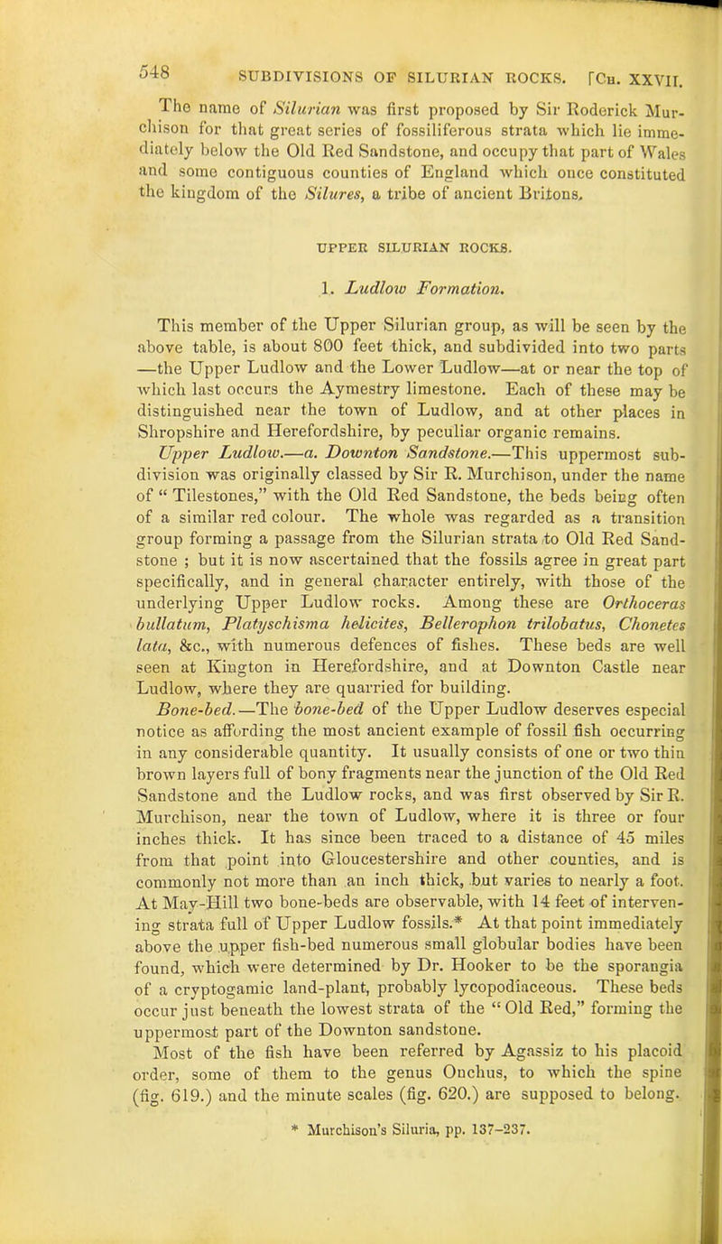 SUBDIVISIONS OF SILURIAN ROCKS. [Ch. XXVII. 1 ho name of Silurian was first proposed by Sir Roderick Mur- chison for that great series of fossiliferous strata which lie imme- diately below the Old Red Sandstone, and occupy that part of Wales and some contiguous counties of England which once constituted the kingdom of the Silures, a tribe of ancient Britons. UPPER SILURIAN ROCKS. 1. Ludlow Formation. This member of the Upper Silurian group, as will be seen by the above table, is about 800 feet thick, and subdivided into two parts —the Upper Ludlow and the Lower Ludlow—at or near the top of which last occurs the Aymestry limestone. Each of these may be distinguished near the town of Ludlow, and at other places in Shropshire and Herefordshire, by peculiar organic remains. Upper Ludloiv.—a. Downton Sandstone.—This uppermost sub- division was originally classed by Sir R. Murchison, under the name of “ Tilestones,” with the Old Red Sandstone, the beds being often of a similar red colour. The whole was regarded as a transition group forming a passage from the Silurian strata to Old Red Sand- stone ; but it is now ascertained that the fossils agree in great part specifically, and in general character entirely, with those of the underlying Upper Ludlow rocks. Among these are Orthoceras bullatum, Platyschisma helicites, Bellerophon trilobatus, Chonetes lata, &c., with numerous defences of fishes. These beds are well seen at Kington in Herefordshire, and at Downton Castle near Ludlow, where they are quarried for building. Bone-bed.—The bone-bed of the Upper Ludlow deserves especial notice as affording the most ancient example of fossil fish occurring in any considerable quantity. It usually consists of one or two thin brown layers full of bony fragments near the junction of the Old Red Sandstone and the Ludlow rocks, and was first observed by Sir R. Murchison, near the town of Ludlow, where it is three or four inches thick. It has since been traced to a distance of 45 miles from that point into Gloucestershire and other counties, and is commonly not more than an inch thick, but varies to nearly a foot. At May-Hill two bone-beds are observable, with 14 feet of interven- ing strata full of Upper Ludlow fossils.* At that point immediately above the upper fish-bed numerous small globular bodies have been found, which were determined by Dr. Hooker to be the sporangia of a cryptogamic land-plant, probably lycopodiaceous. These beds occur just beneath the lowest strata of the “Old Red,” forming the uppermost part of the Downton sandstone. Most of the fish have been referred by Agassiz to his placoid order, some of them to the genus Onclius, to which the spine (fig. 619.) and the minute scales (fig. 620.) are supposed to belong. * Murchison’s Siluria, pp. 137-237.