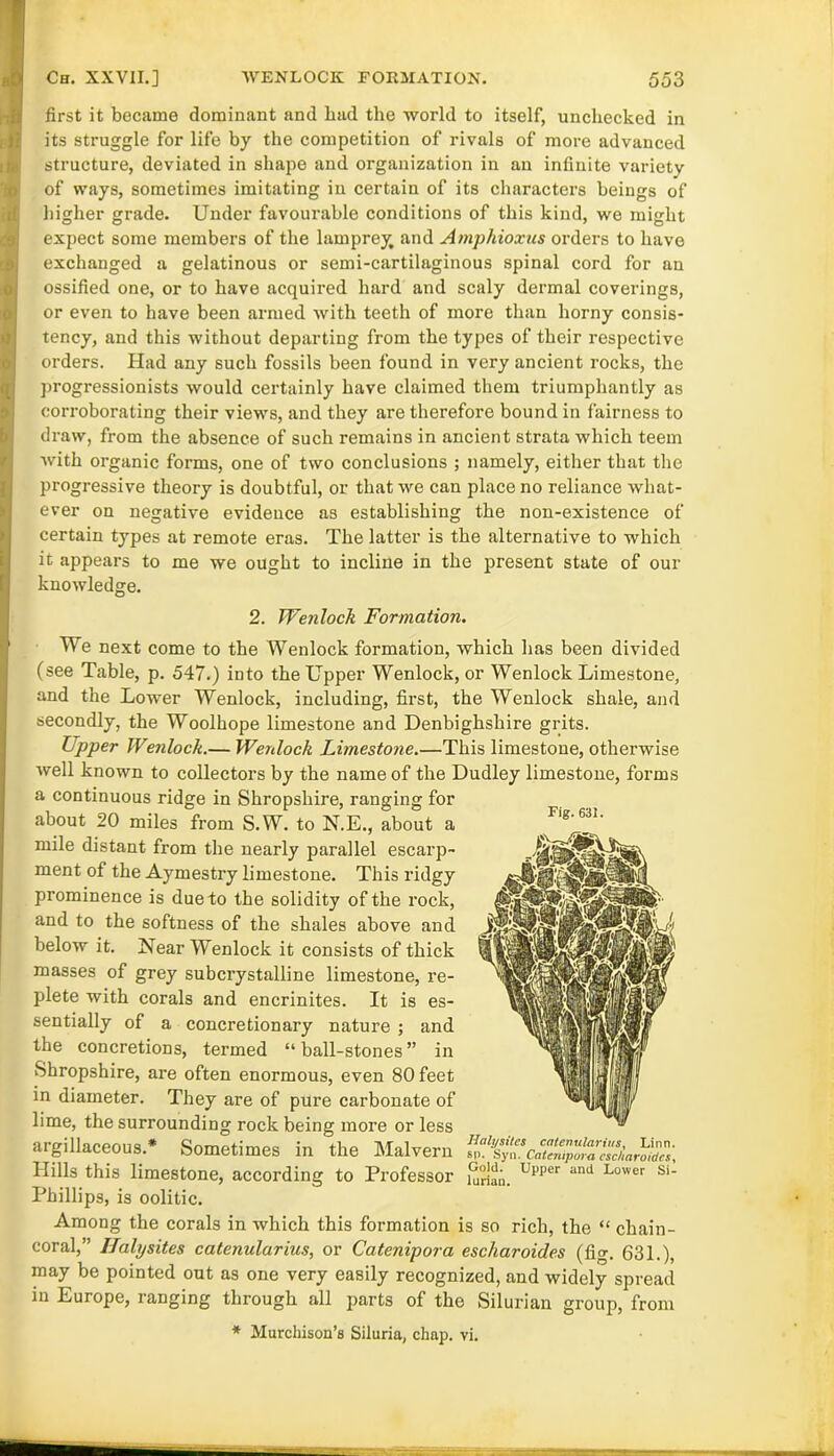 first it became dominant and bad the world to itself, unchecked in its struggle for life by the competition of rivals of more advanced structure, deviated in shape and organization in an infinite variety of ways, sometimes imitating in certain of its characters beings of higher grade. Under favourable conditions of this kind, we might expect some members of the lamprey, and Amphioxus orders to have exchanged a gelatinous or semi-cartilaginous spinal cord for an ossified one, or to have acquired hard and scaly dermal coverings, or even to have been armed with teeth of more than horny consis- tency, and this without departing from the types of their respective orders. Had any such fossils been found in very ancient rocks, the progressionists would certainly have claimed them triumphantly as corroborating their views, and they are therefore bound in fairness to draw, from the absence of such remains in ancient strata which teem with organic forms, one of two conclusions ; namely, either that the progressive theory is doubtful, or that we can place no reliance what- ever on negative evidence as establishing the non-existence of certain types at remote eras. The latter is the alternative to which it appears to me we ought to incline in the present state of our knowledge. 2. Wenlock Formation. Fig. 631. We next come to the Wenlock formation, which has been divided (see Table, p. 547.) into the Upper Wenlock, or Wenlock Limestone, and the Lower Wenlock, including, first, the Wenlock shale, and secondly, the Woolhope limestone and Denbighshire grits. Upper Wenlock.— Wenlock Limestone.—This limestoue, otherwise well known to collectors by the name of the Dudley limestone, forms a continuous ridge in Shropshire, ranging for about 20 miles from S.W. to N.E., about a mile distant from the nearly parallel escarp- ment of the Aymestry limestone. This ridgy prominence is due to the solidity of the rock, and to the softness of the shales above and below it. Near Wenlock it consists of thick masses of grey subcrystalline limestone, re- plete with corals and encrinites. It is es- sentially of a concretionary nature ; and the concretions, termed “ ball-stones ” in Shropshire, are often enormous, even 80 feet in diameter. They are of pure carbonate of lime, the surrounding rock being more or less argillaceous.* Sometimes in the Malvern Hills this limestone, according to Professor i°rian. Upper and Lo'ver su Phillips, is oolitic. Among the corals in which this formation is so rich, the “ chain- coral,” IJalysites catenularius, or Catenipora escharoides (fig. 631.), may be pointed out as one very easily recognized, and widely spread in Europe, ranging through all parts of the Silurian group, from