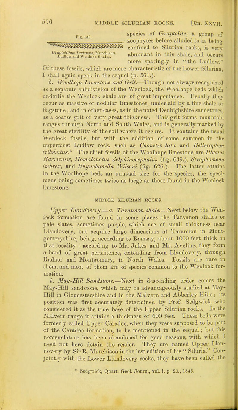 rjg cio species of Graptolite, a group of zoophytes before alluded to as being confined to Silurian rocks, is very GTPu“nd:“we”7oei“lhaiern' abundant in this shale, and occurs more sparingly in “ the Ludlow.” Of these fossils, which are more characteristic of the Lower Silurian, 1 shall again speak in the sequel (p. 561.). b. Woolhope Limestone and Grit.—Though not always recognized as a separate subdivision of the Wenlock, the Woolhope beds which underlie the Wenlock shale are of great importance. Usually they occur as massive or nodular limestones, underlaid by a fine shale or flagstone ; aud in other cases, as in the noted Denbighshire sandstones, as a coarse grit of very great thickness. This grit forms mountain ranges through North and South Wales, and is generally marked by the great sterility of the soil where it occurs. It contains the usual Wenlock fossils, but with the addition of some common in the uppermost Ludlow rock, such as Chonetes lata and Belleroplion trilobatus.* The chief fossils of the Woolhope limestone are Illtznus Barriensis, Homalonotus delphinocephalus (fig. 639.), Strophomena imbrex, and Rhynchonella Wilsoni (fig. 626.). The latter attains in the Woolhope beds an unusual size for the species, the speci- mens being sometimes twice as large as those found in the Wenlock limestone. MIDDLE SILURIAN ROCKS. Upper Llandovery.—a. Tarannon shale.—Next below the Wen- lock formation are found in some places the Tarannon shales or pale slates, sometimes purple, which are of small thickness near Llandovery, but acquire large dimensions at Tarannon in Mont- gomeryshire, being, according to Ramsay, about 1000 feet thick in that locality ; according to Mr. Jukes and Mr. Aveline, they form a band of great persistence, extending from Llandovery, through Radnor and Montgomery, to Noi’th Wales. Fossils are rare in them, and most of them are of species common to the Wenlock for- mation. b, May-Hill Sandstone.—Next in descending order comes the May-Hill sandstone, which may be advantageously studied at May- Hill in Gloucestershire and in the Malvern and Abberley Hills; its position was first accurately determined by Prof. Sedgwick, who considered it as the true base of the Upper Silurian rocks. In the Malvern range it attains a thickness of 600 feet. These beds were formerly called Upper Caradoc, when they were supposed to be part of the Caradoc formation, to be mentioned in the sequel; but this nomenclature has been abandoned for good reasons, with which I need not here detain the reader. They are named Upper Llan- dovery by Sir R. Murchison in the last edition of his “ Siluria.” Con- jointly with the Lower Llandovery rocks, they have been called the * Sedgwick, Quart. Geol. Journ., vol. i. p. 20., 1845.