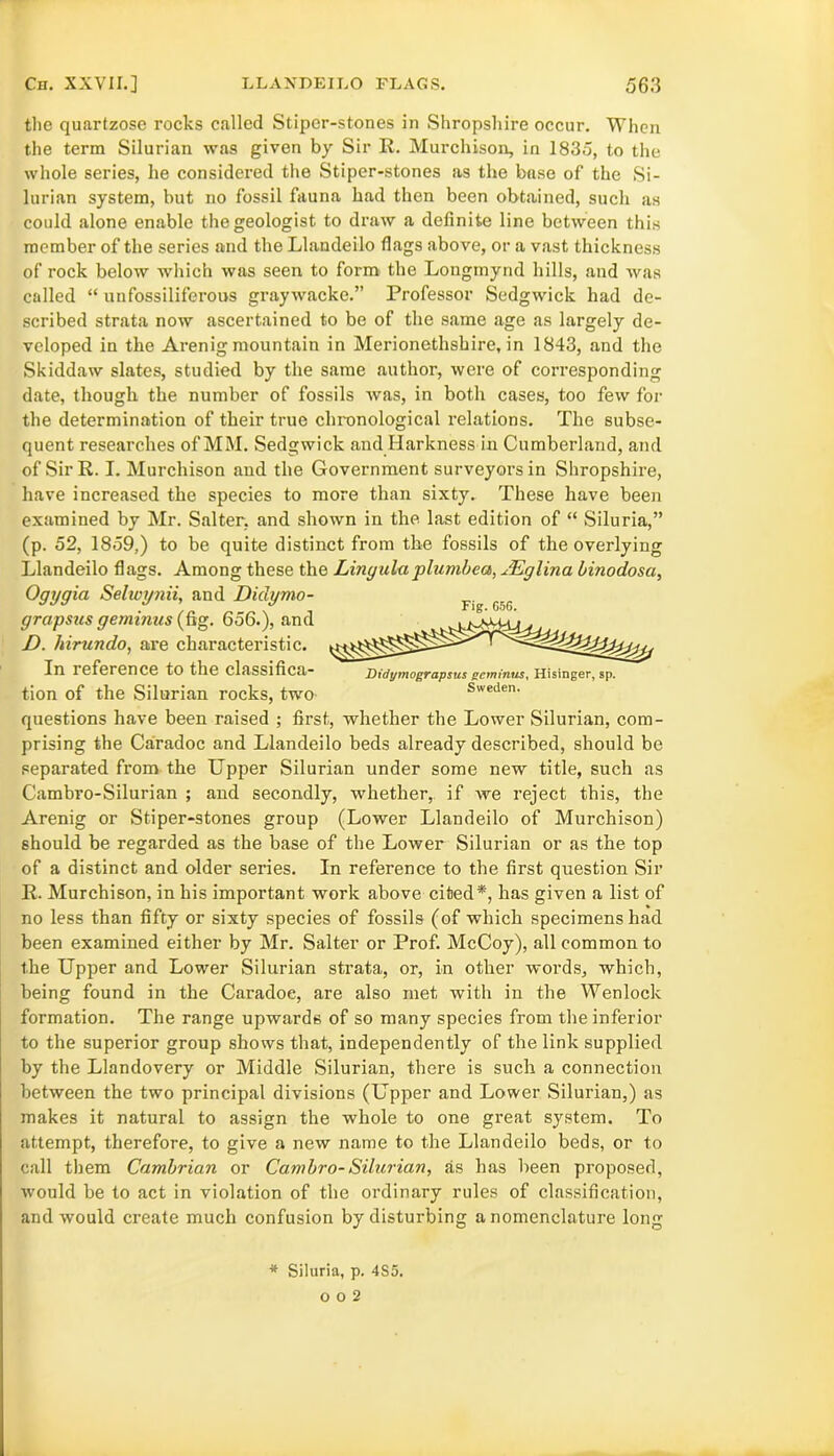 the quartzose rocks called Stipcr-stones in Shropshire occur. When the term Silurian was given by Sir R. Murchison, in 1835, to the whole series, he considered the Stiper-stones as the base of the Si- lurian system, but no fossil fauna had then been obtained, such as could alone enable the geologist to draw a definite line between this member of the series and the Llandeilo flags above, or a vast thickness of rock below which was seen to form the Longmynd hills, and was called “ unfossiliferous graywacke.” Professor Sedgwick had de- scribed strata now ascertained to be of the same age as largely de- veloped in the Arenig mountain in Merionethshire, in 1843, and the Skiddaw slates, studied by the same author, were of corresponding date, though the number of fossils was, in both cases, too few for the determination of their true chronological relations. The subse- quent researches of MM. Sedgwick and Harkness in Cumberland, and of Sir R. I. Murchison and the Government surveyors in Shropshire, have increased the species to more than sixty. These have been examined by Mr. Salter, and shown in the last edition of “ Siluria,” (p. 52, 1859,) to be quite distinct from the fossils of the overlying Llandeilo flags. Among these the Lingula plumbed, JLglina binodosa, Ogygia Selivynii, and Didymo- Fig f;G grapsus geminus (fig. 656.), and D. hirundo, are characteristic. In reference to the classifica- tion of the Silurian rocks, two questions have been raised ; first, whether the Lower Silurian, com- prising the Caradoc and Llandeilo beds already described, should be separated from the Upper Silurian under some new title, such as Cambro-Silurian ; and secondly, whether, if we reject this, the Arenig or Stiper-stones group (Lower Llandeilo of Murchison) should be regarded as the base of the Lower Silurian or as the top of a distinct and older series. In reference to the first question Sir R. Murchison, in his important work above cited*, has given a list of no less than fifty or sixty species of fossils (of which specimens had been examined either by Mr. Salter or Prof. McCoy), all common to the Upper and Lower Silurian strata, or, in other words, which, being found in the Caradoe, are also met with in the Wenlock formation. The range upwards of so many species from the inferior to the superior group shows that, independently of the link supplied by the Llandovery or Middle Silurian, there is such a connection between the two principal divisions (Upper and Lower Silurian,) as makes it natural to assign the whole to one great system. To attempt, therefore, to give a new name to the Llandeilo beds, or to call them Cambrian or Cambro-Silurian, as has been proposed, would be to act in violation of the ordinary rules of classification, and would create much confusion by disturbing a nomenclature long Didymograpsus gctnintis, Hisinger, sp. Sweden. * Siluria, p. 4S5. 0 O 2