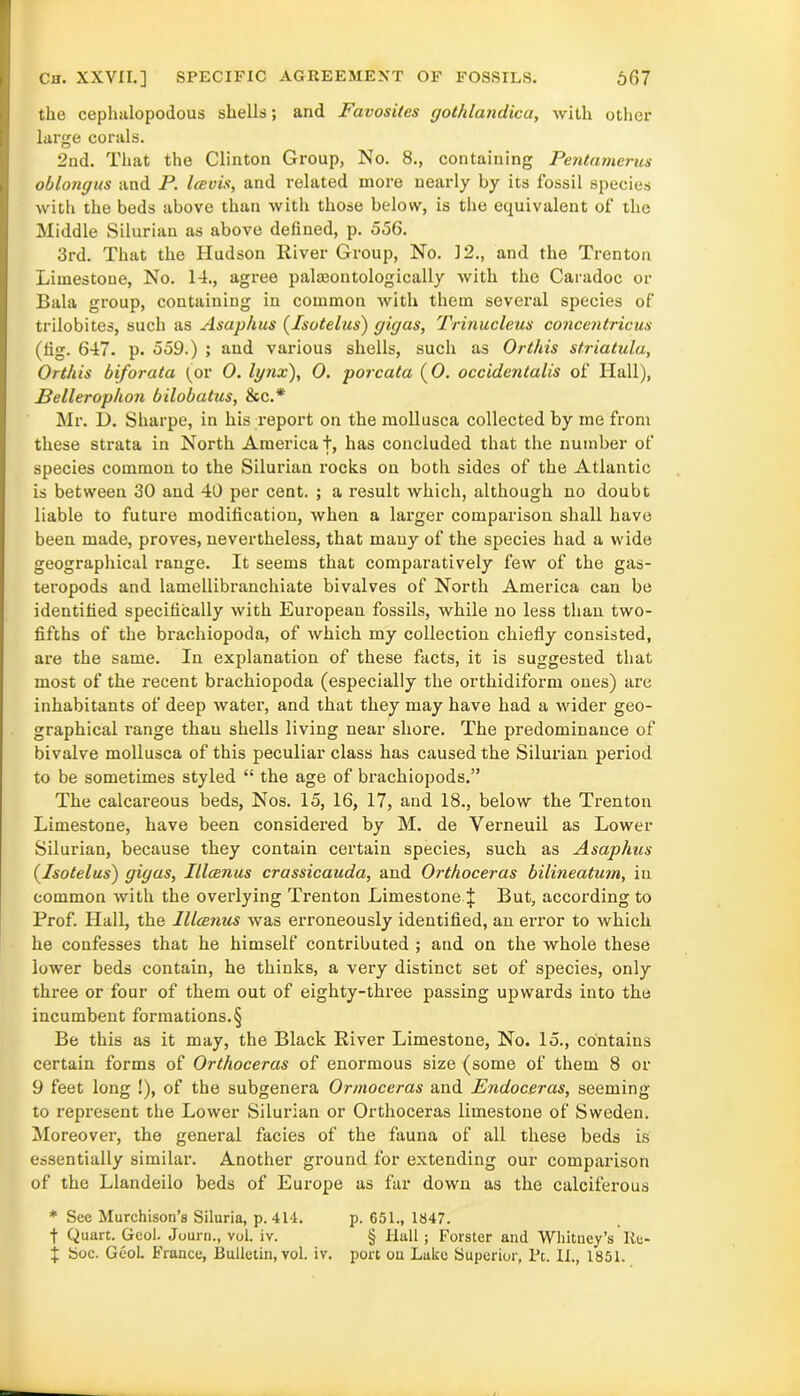 Ch. XXVII.] SPECIFIC AGREEMENT OF FOSSILS. 667 the cephalopodous shells; and Favosites gothlandica, with other large corals. 2nd. That the Clinton Group, No. 8., containing Pentamerus oblongus and P. Icevis, and related more nearly by its fossil species with the beds above than with those below, is the equivalent of the Middle Silurian as above defined, p. 556. 3rd. That the Hudson River Group, No. 12., and the Trenton Limestone, No. 14., agree paleontologically with the Caradoc or Bala group, containing in common with them several species of trilobites, such as Asaphus (Isotelus) gigas, Trinucleus concentricus (fig. 647. p. 559.) ; and various shells, such as Or this striatula, Orthis biforata (or 0. lynx), 0. porcata (0. occidentalis of Hall), Bellerophon bilobatus, See.* Mr. D. Sharpe, in his report on the mollusca collected by me from these strata in North America t, has concluded that the number of species common to the Silurian rocks on both sides of the Atlantic is between 30 and 40 per cent. ; a result which, although no doubt liable to future modification, when a larger comparison shall have been made, proves, nevertheless, that many of the species had a wide geographical range. It seems that comparatively few of the gas- teropods and lamellibranchiate bivalves of North America can be identified specifically with European fossils, while no less than two- fifths of the brachiopoda, of which my collection chiefly consisted, are the same. In explanation of these facts, it is suggested that most of the recent brachiopoda (especially the orthidiform ones) are inhabitants of deep water, and that they may have had a wider geo- graphical range thau shells living near shore. The predominance of bivalve mollusca of this peculiar class has caused the Silurian period to be sometimes styled “ the age of brachiopods.” The calcareous beds, Nos. 15, 16, 17, and 18., below the Trenton Limestone, have been considered by M. de Verneuil as Lower Silurian, because they contain certain species, such as Asaphus {Isotelus) gigas, Illcenus crassicauda, and Orthoceras bilineatum, in common with the overlying Trenton Limestone\ But, according to Prof. Hall, the Illcenus was erroneously identified, an error to which he confesses that he himself contributed ; and on the whole these lower beds contain, he thinks, a very distinct set of species, only three or four of them out of eighty-three passing upwards into the incumbent formations.§ Be this as it may, the Black River Limestone, No. 15., contains certain forms of Orthoceras of enormous size (some of them 8 or 9 feet long !), of the subgenera Ormoccras and Endoceras, seeming to represent the Lower Silurian or Orthoceras limestone of Sweden. Moreover, the general facies of the fauna of all these beds is essentially similar. Another ground for extending our comparison of the Llandeilo beds of Europe as far down as the calciferous * See Murchison’s Siluria, p. 414. p. 651., 1847. f Quart. Geol. Journ., vol. iv. § Hull ; Forster and Whitney’s Re-