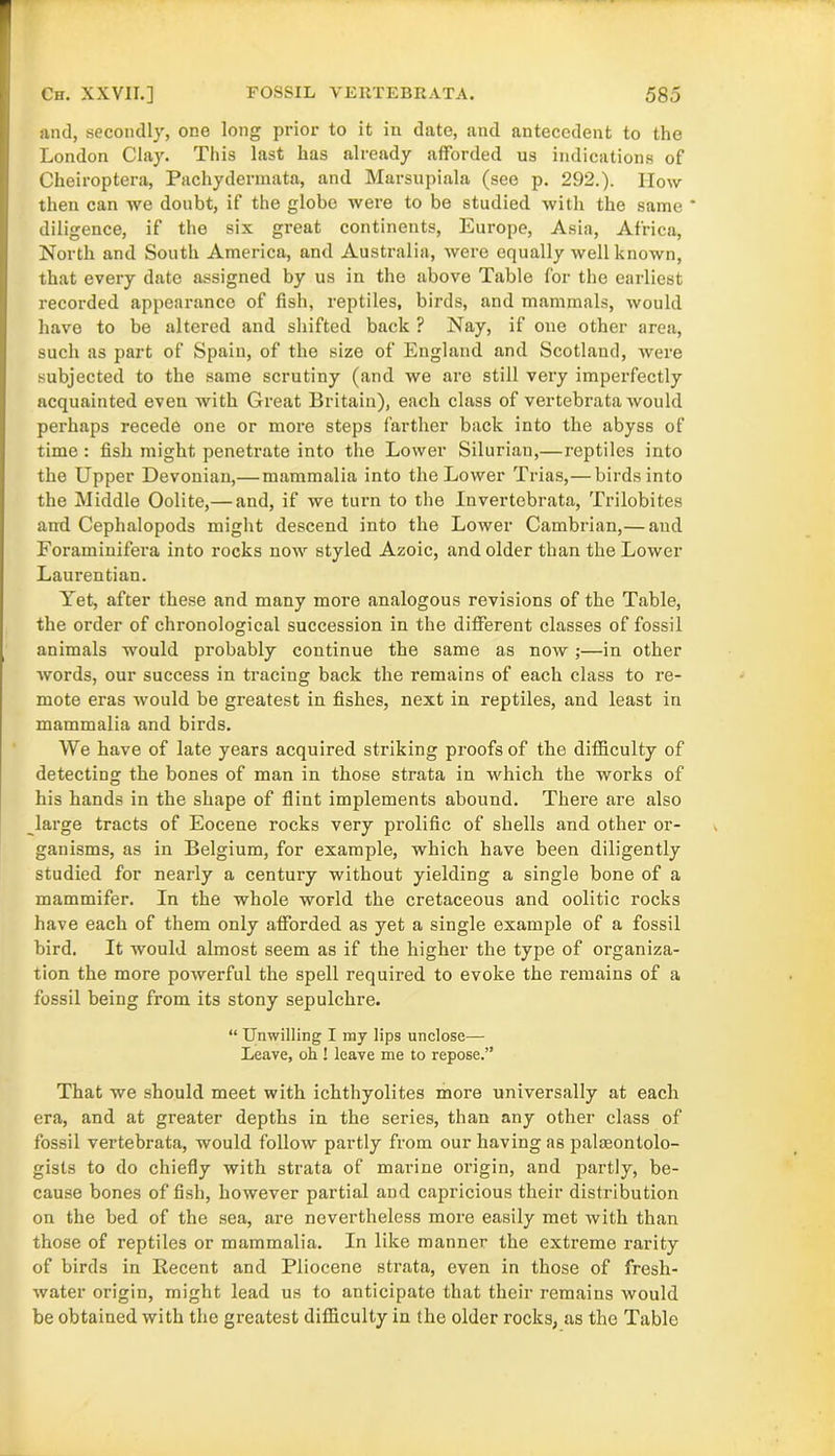 and, secondly, one long prior to it in date, and antecedent to the London Clay. This last has already afforded us indications of Cheiroptera, Pachydermata, and Marsupiala (see p. 292.). How then can we doubt, if the globe were to be studied with the same diligence, if the six great continents, Europe, Asia, Africa, North and South America, and Australia, were equally well known, that every date assigned by us in the above Table for the earliest recorded appearance of fish, reptiles, birds, and mammals, would have to be altered and shifted back ? Nay, if one other area, such as part of Spain, of the size of England and Scotland, were subjected to the same scrutiny (and we are still very imperfectly acquainted even with Great Britain), each class of vertebrata would perhaps recede one or more steps farther back into the abyss of time : fish might penetrate into the Lower Silurian,—reptiles into the Upper Devonian,— mammalia into the Lower Trias,— birds into the Middle Oolite,— and, if we turn to the Invertebrata, Trilobites and Cephalopods might descend into the Lower Cambrian,— and Foraminifera into rocks now styled Azoic, and older than the Lower Laurentian. Yet, after these and many more analogous revisions of the Table, the order of chronological succession in the different classes of fossil animals would probably continue the same as now;—in other words, our success in tracing back the remains of each class to re- mote eras would be greatest in fishes, next in reptiles, and least in mammalia and birds. We have of late years acquired striking proofs of the difficulty of detecting the bones of man in those strata in which the works of his hands in the shape of flint implements abound. There are also large tracts of Eocene rocks very prolific of shells and other or- ganisms, as in Belgium, for example, which have been diligently studied for nearly a century without yielding a single bone of a mammifer. In the whole world the cretaceous and oolitic rocks have each of them only afforded as yet a single example of a fossil bird. It would almost seem as if the higher the type of organiza- tion the more powerful the spell required to evoke the remains of a fossil being from its stony sepulchre. “ Unwilling I my lips unclose— Leave, oh ! leave me to repose.” That we should meet with ichthyolites more universally at each era, and at greater depths in the series, than any other class of fossil vertebrata, would follow partly from our having as palaeontolo- gists to do chiefly with strata of marine origin, and partly, be- cause bones offish, however partial and capricious their distribution on the bed of the sea, are nevertheless more easily met with than those of reptiles or mammalia. In like manner the extreme rarity of birds in Recent and Pliocene strata, even in those of fresh- water origin, might lead us to anticipate that their remains would be obtained with the greatest difficulty in the older rocks, as the Table