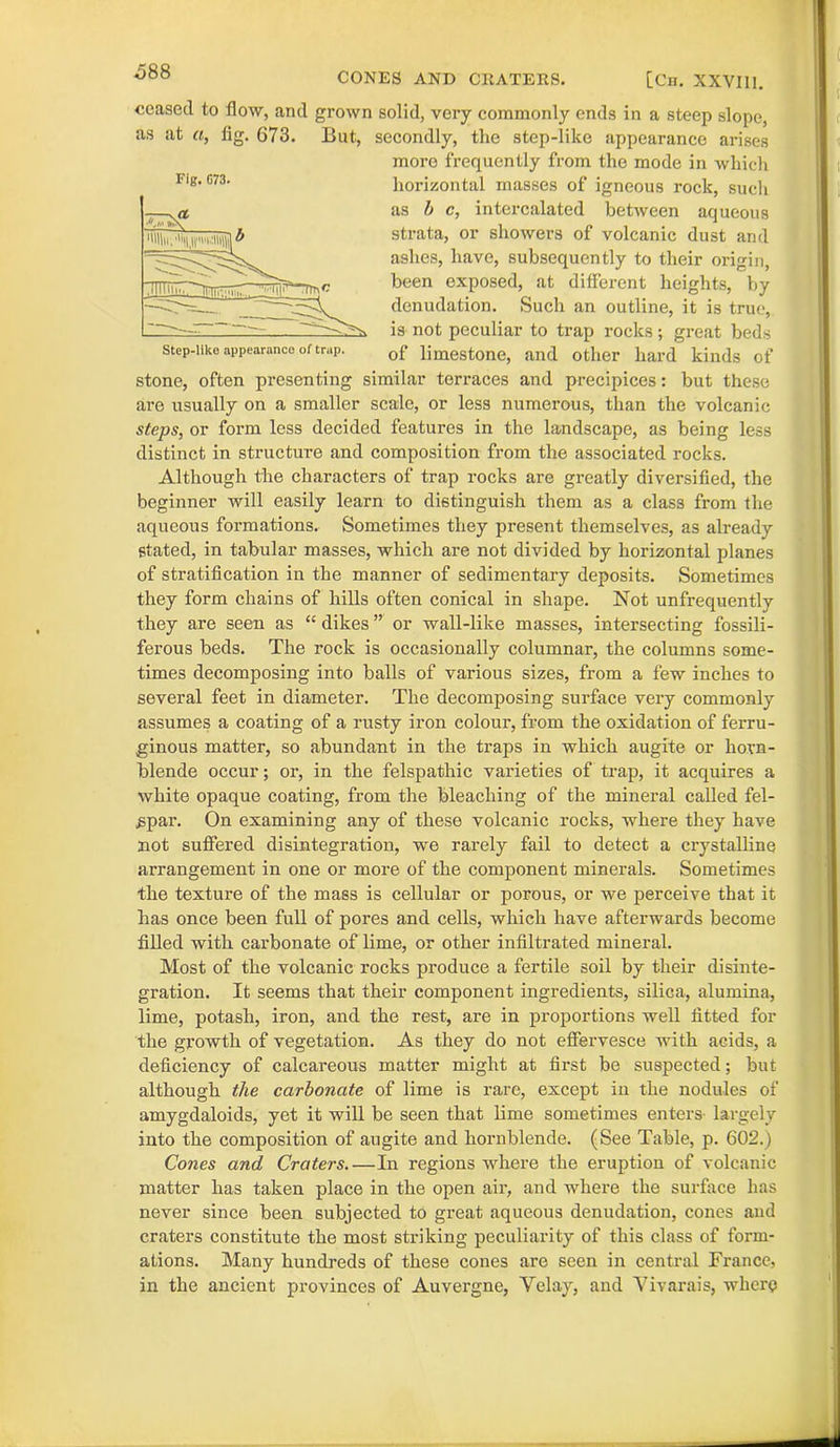 000 CONES AND CRATERS. [Cn. XXVI11. ceased to flow, and grown solid, very commonly ends in a steep slope, as at a, fig. 673. But, secondly, the step-like appearance arises more frequently from the mode in which horizontal masses of igneous rock, such as b c, intercalated between aqueous strata, or showers of volcanic dust and ashes, have, subsequently to their origin, been exposed, at different heights, by denudation. Such an outline, it is true, is not peculiar to trap rocks; great beds of limestone, and other hard kinds of stone, often presenting similar terraces and precipices: but these are usually on a smaller scale, or less numerous, than the volcanic steps, or form less decided features in the landscape, as being less distinct in structure and composition from the associated rocks. Although the characters of trap rocks are greatly diversified, the beginner will easily learn to distinguish them as a class from the aqueous formations. Sometimes they present themselves, as already stated, in tabular masses, which are not divided by horizontal planes of stratification in the manner of sedimentary deposits. Sometimes they form chains of hills often conical in shape. Not unfrequently they are seen as “ dikes ” or wall-like masses, intersecting fossili- ferous beds. The rock is occasionally columnar, the columns some- times decomposing into balls of various sizes, from a few inches to several feet in diameter. The decomposing surface very commonly assumes a coating of a rusty iron colour, from the oxidation of ferru- ginous matter, so abundant in the traps in which augite or horn- blende occur; or, in the felspathic varieties of trap, it acquires a white opaque coating, from the bleaching of the mineral called fel- spar. On examining any of these volcanic rocks, where they have not suffered disintegration, we rarely fail to detect a crystalline arrangement in one or more of the component minerals. Sometimes the texture of the mass is cellular or porous, or we perceive that it has once been full of pores and cells, which have afterwards become filled with carbonate of lime, or other infiltrated mineral. Most of the volcanic rocks produce a fertile soil by their disinte- gration. It seems that their component ingredients, silica, alumina, lime, potash, iron, and the rest, are in proportions well fitted for the growth of vegetation. As they do not effervesce with acids, a deficiency of calcareous matter might at first be suspected; but although the carbonate of lime is rare, except in the nodules of amygdaloids, yet it will be seen that lime sometimes enters- largely into the composition of augite and hornblende. (See Table, p. 602.) Cones and Craters.—In regions where the eruption of volcanic matter has taken place in the open air, and where the surface has never since been subjected to great aqueous denudation, cones and craters constitute the most striking peculiarity of this class of form- ations. Many hundreds of these cones are seen in central France, in the ancient provinces of Auvergne, Velay, and Vivarais, where Fig. G73. Step-like appearance of trap.