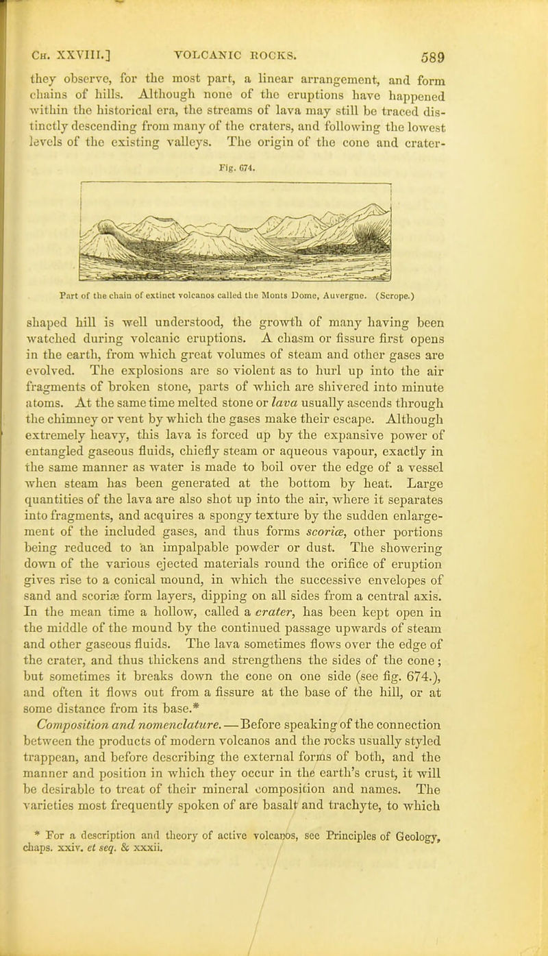 they observe, for the most part, a linear arrangement, and form chains of hills. Although none of the eruptions have happened within the historical era, the streams of lava may still be traced dis- tinctly descending from many of the craters, and following the lowest levels of the existing valleys. The origin of the cone and crater- rig. G74. Part of the chain of extinct volcanos called the Monts Dome, Auvergne. (Scrope.) shaped hill is well understood, the growth of many having been watched during volcanic eruptions. A chasm or fissure first opens in the earth, from which great volumes of steam and other gases are evolved. The explosions are so violent as to hurl up into the air fragments of broken stone, parts of which are shivered into minute atoms. At the same time melted stone or lava usually ascends through the chimney or vent by which the gases make their escape. Although extremely heavy, this lava is forced up by the expansive power of entangled gaseous fluids, chiefly steam or aqueous vapour, exactly in the same manner as water is made to boil over the edge of a vessel when steam has been generated at the bottom by heat. Large quantities of the lava are also shot up into the air, where it separates into fragments, and acquires a spongy texture by the sudden enlarge- ment of the included gases, and thus forms scorice, other portions being reduced to an impalpable powder or dust. The showering down of the various ejected materials round the orifice of eruption gives rise to a conical mound, in which the successive envelopes of sand and scoriae form layers, dipping on all sides from a central axis. In the mean time a hollow, called a crater, has been kept open in the middle of the mound by the continued passage upwards of steam and other gaseous fluids. The lava sometimes flows over the edge of the crater, and thus thickens and strengthens the sides of the cone; but sometimes it breaks down the cone on one side (see fig. 674.), and often it flows out from a fissure at the base of the hill, or at some distance from its base.* Composition and nomenclature.—Before speaking of the connection between the products of modei’n volcanos and the rocks usually styled trappean, and before desci’ibing the external foi’ins of both, and the manner and position in which they occur in the earth’s crust, it will be desirable to treat of their mineral composition and names. The varieties most frequently spoken of are basalt and trachyte, to which * Tor a description and theory of active volcanos, see Principles of Geology, chaps, xxiv. et seq. Si xxxii.