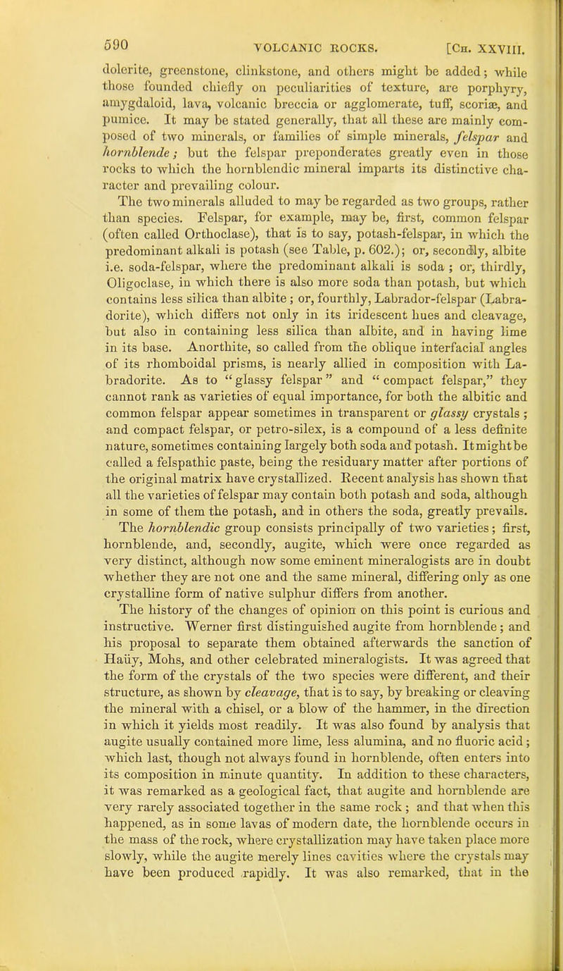 (lolerite, greenstone, clinkstone, and others might he added; while those founded chiefly on peculiarities of texture, are porphyry, amygdaloid, lava, volcanic breccia or agglomerate, tuff, scoriae, and pumice. It may be stated generally, that all these are mainly com- posed of two minerals, or families of simple minerals, felspar and hornblende; but the felspar preponderates greatly even in those rocks to which the hornblendic mineral imparts its distinctive cha- racter and prevailing colour. The two minerals alluded to may be regarded as two groups, rather than species. Felspar, for example, may be, first, common felspar (often called Orthoclase), that is to say, potash-felspar, in which the predominant alkali is potash (see Table, p. 602.); or, secondly, albite i.e. soda-felspar, where the predominant alkali is soda ; or, thirdly, Oligoclase, in which there is also more soda than potash, but which contains less silica than albite ; or, fourthly, Labrador-felspar (Labra- dorite), which differs not only in its ii'idescent hues and cleavage, but also in containing less silica than albite, and in having lime in its base. Anorthite, so called from the oblique interfacial angles of its rhomboidal prisms, is nearly allied in composition with La- bradorite. As to “ glassy felspar ” and “ compact felspar,” they cannot rank as varieties of equal importance, for both the albitic and common felspar appear sometimes in transpai’ent or glassy crystals ; and compact felspar, or petro-silex, is a compound of a less definite nature, sometimes containing largely both soda and potash. It might be called a felspathic paste, being the residuary matter after portions of the original matrix have crystallized. Recent analysis has shown that all the varieties of felspar may contain both potash and soda, although in some of them the potash, and in others the soda, greatly prevails. The hornblendic group consists principally of two varieties; first, hornblende, and, secondly, augite, which were once regarded as very distinct, although now some eminent mineralogists are in doubt whether they are not one and the same mineral, differing only as one crystalline form of native sulphur differs from another. The history of the changes of opinion on this point is curious and instructive. Werner first distinguished augite from hornblende; and his proposal to separate them obtained afterwards the sanction of Haiiy, Mohs, and other celebrated mineralogists. It was agreed that the form of the crystals of the two species were different, and their structure, as shown by cleavage, that is to say, by breaking or cleaving the mineral with a chisel, or a blow of the hammer, in the direction in which it yields most readily. It was also found by analysis that augite usually contained more lime, less alumina, and no fluox-ic acid; which last, though not always found in hornblende, often enters into its composition in minute quantity. In addition to these characters, it was remarked as a geological fact, that augite and hornblende are very rarely associated together in the same rock ; and that when this happened, as in some lavas of modern date, the hornblende occurs in the mass of the rock, where ci'ystallization may have taken place more slowly, while the augite merely lines cavities where the crystals may have been produced rapidly. It was also remarked, that in the