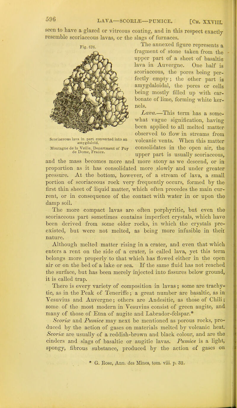 LAVA—SCORIiE—PUMICE. [ch. xxvnr. seen to have a glazed or viti’eous coating, and in this respect exactly resemble scoriaceous lavas, or the slags of furnaces. The annexed figure represents a fragment of stone taken from the - upper part of a sheet of basaltic lava in Auvergne. One half is scoriaceous, the pores being per- fectly empty; the other part is amygdaloidal, the pores or cells being mostly filled up with car- bonate of lime, forming white ker- nels. Lava.—This tei’m has a some- what vague signification, having been applied to all melted matter observed to flow in streams from volcanic vents. When this matter consolidates in the open air, the upper part is usually scoriaceous, and the mass becomes more and more stony as we descend, or in proportion as it has consolidated more slowly and under greater pressure. At the bottom, however, of a stream of lava, a small portion of scoriaceous rock very frequently occurs, formed by the first thin sheet of liquid matter, which often precedes the main cur- rent, or in consequence of the contact with water in or upon the damp soil. The more compact lavas are often porphyritic, but even the scoriaceous part sometimes contains imperfect crystals, which have been derived from some older rocks, in which the crystals pre- existed, but were not melted, as being more infusible in theix nature. Although melted matter rising in a crater, and even that which enters a rent on the side of a crater, is called lava, yet this term belongs more properly to that which has flowed either in the open air or on the bed of a lake or sea. If the same fluid has not reached the surface, but has been merely injected into fissures below ground, it is called trap. There is every variety of composition in lavas ; some are trachy- tic, as in the Peak of Teneriffe; a great number are basaltic, as in Vesuvius and Auvergne; others are Andesitic, as those of Chili; some of the most modern in Vesuvius consist of green augite, and many of those of Etna of augite and Labrador-felspar.* Scoria and Pumice may next be mentioned as porous rocks, pro- duced by the action of gases on materials melted by volcanic heat. Scoria are usually of a reddish-brown and black colour, and are the cinders and slags of basaltic or augitic lavas. Pumice is a light, spongy, fibrous substance, produced by the action of gases on Fig. G7G. Scoriaceous lava in part converted into an amygdaloid. Montagne de la Veille, Department of Pay de Dome, France. * G. Rose, Ann. des Mines, tom. viii. p. 32.