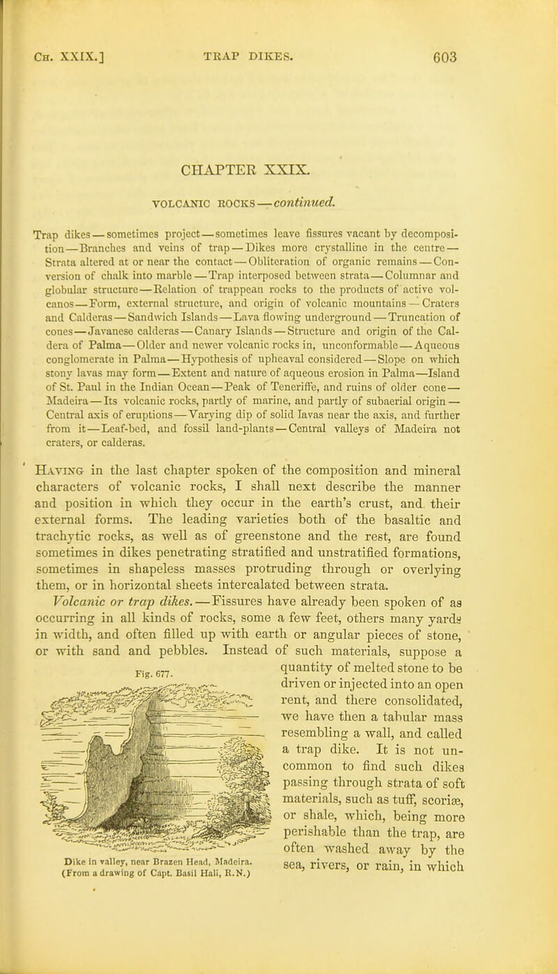 CHAPTER XXIX. volcanic rocks — continued. Trap dikes — sometimes project—sometimes leave fissures vacant by decomposi- tion—Branches and veins of trap — Dikes more crystalline in the centre — Strata altered at or near the contact—Obliteration of organic remains — Con- version of chalk into marble — Trap interposed between strata—Columnar and globular structure—Relation of trappean rocks to the products of active vol- canos—Form, external structure, and origin of volcanic mountains — Craters and Calderas—Sandwich Islands—Lava flowing underground — Truncation of cones—Javanese calderas — Canary Islands — Structure and origin of the Cal- dera of Palma—Older and newer volcanic rocks in, unconformalile—Aqueous conglomerate in Palma—Hypothesis of upheaval considered—Slope on which stony lavas may form—Extent and nature of aqueous erosion in Palma—Island of St. Paul in the Indian Ocean—Peak of Teneriffc, and ruins of older cone— Madeira—Its volcanic rocks, partly of marine, and partly of subaerial origin — Central axis of eruptions—Varying dip of solid lavas near the axis, and further from it—Leaf-bed, and fossil land-plants — Central valleys of Madeira not craters, or calderas. Having in tlie last chapter spoken of the composition and mineral characters of volcanic rocks, I shall next describe the manner and position in which they occur in the earth’s crust, and their external forms. The leading varieties both of the basaltic and trachytic rocks, as well as of greenstone and the rest, are found sometimes in dikes penetrating stratified and unstratified formations, sometimes in shapeless masses protruding through or overlying them, or in horizontal sheets intercalated between strata. Volcanic or trap dikes.—Fissures have already been spoken of as occurring in all kinds of rocks, some a few feet, others many yards in width, and often filled up with earth or angular pieces of stone, or with sand and pebbles. Instead of such materials, suppose a quantity of melted stone to be driven or injected into an open rent, and there consolidated, we have then a tabular mass resembling a wall, and called a trap dike. It is not un- common to find such dikes passing through strata of soft materials, such as tuff, scoria;, or shale, which, being more perishable than the trap, are often washed away by the sea, rivers, or rain, in which Fig. 677. Dike in valley, near Brazen Head, Madeira. (From a drawing of Capt. Basil Hali, R.N.)