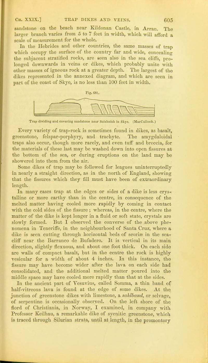 sandstone on the beach near Kildonan Castle, in Arran. The larger branch varies from 5 to 7 feet in width, which will atford a scale of measurement for the whole. In the Hebrides and other countries, the same masses of trap which occupy the surface of the country far and wide, concealing the subjacent stratified rocks, are seen also in the sea clifFs, pro- longed downwards in veins or dikes, which probably unite with other masses of igneous rock at a greater depth. The largest of the dikes represented in the annexed diagram, and which are seen in part of the coast of Skye, is no less than 100 feet in width. Fig. G81. Trap dividing and covering sandstone near Suishnish in Skye. (MacCulloch.) Every variety of trap-rock is sometimes found in dikes, as basalt, greenstone, felspar-porphyry, and trachyte. The amygdaloidal traps also occur, though more rarely, and even tuff' and breccia, for the materials of these last may be washed down into open fissures at the bottom of the sea, or during eruptions on the land may be showered into them from the air. Some dikes of trap may be followed for leagues uninterruptedly in nearly a straight direction, as in the north of England, showing that the fissures which they fill must have been of extraordinary length. In many cases trap at the edges or sides of a dike is less crys- talline or more earthy than in the centre, in consequence of the melted matter having cooled more rapidly by coming in contact with the cold sides of the fissure ; whereas, in the centre, where the matter of the dike is kept longer in a fluid or soft state, crystals are slowly formed. But I observed the converse of the above phe- nomena in Teneriffe, in the neighbourhood of Santa Cruz, where a dike is seen cutting through horizontal beds of scoriae in the sea- cliff near the Barranco de Bufadero. It is vertical in its main direction, slightly flexuous, and about one foot thick. On each side are walls of compact basalt, but in the centre the rock is highly vesicular for a width of about 4 inches. In this instance, the fissure may have become wider after the lava on each side had consolidated, and the additional melted matter poured into the middle space may have cooled more rapidly than that at the sides. In the ancient part of Vesuvius, called Somma, a thin band of half-vitreous lava is found at the edge of some dikes. At the junction of greenstone dikes with limestone, a sahlband, or selvage, of sei'pentine is occasionally observed. On the left shore of the fiord of Christiania, in Norway, I examined, in company with Professor Keilhau, a remarkable dike of syenitic greenstone, which is traced through Silurian strata, until at length, in the promontory