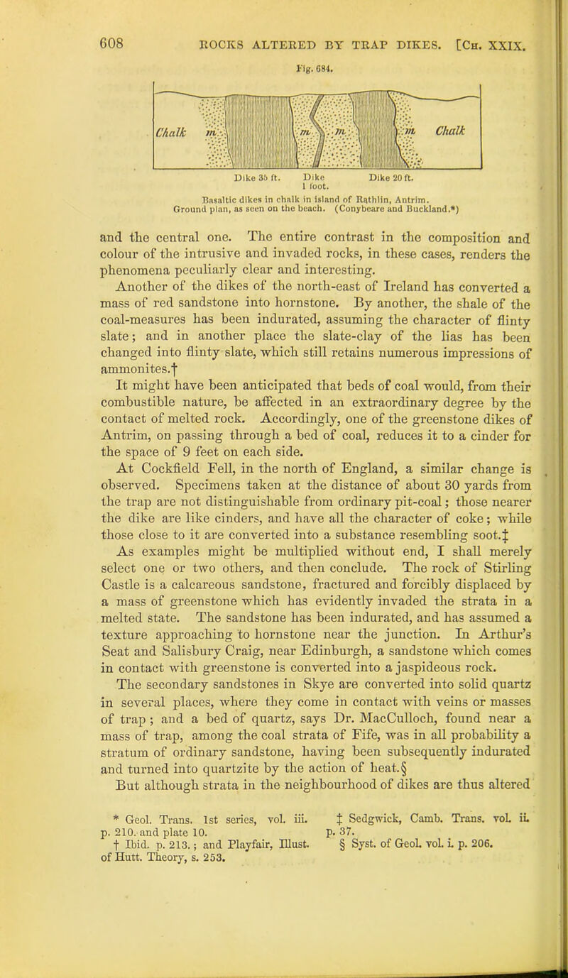 fig. 084. Basaltic dikes in chalk in island of Rathlin, Antrim. Ground plan, as seen on the beach. (Conybeare and Buckland.*) and the central one. The entire contrast in the composition and colour of the intrusive and invaded rocks, in these cases, renders the phenomena peculiarly clear and interesting. Another of the dikes of the north-east of Ireland has converted a mass of red sandstone into hornstone. By another, the shale of the coal-measures has been indurated, assuming the character of flinty slate; and in another place the slate-clay of the lias has been changed into flinty slate, which still retains numerous impressions of ammonites. | It might have been anticipated that beds of coal would, from their combustible nature, be atfected in an extraordinary degree by the contact of melted rock. Accordingly, one of the greenstone dikes of Antrim, on passing through a bed of coal, reduces it to a cinder for the space of 9 feet on each side. At Cockfield Fell, in the north of England, a similar change is observed. Specimens taken at the distance of about 30 yards from the trap are not distinguishable from ordinary pit-coal; those nearer the dike are like cinders, and have all the character of coke; while those close to it are converted into a substance resembling soot.i As examples might be multiplied without end, I shall merely select one or two others, and then conclude. The rock of Stirling Castle is a calcareous sandstone, fractured and forcibly displaced by a mass of greenstone which has evidently invaded the strata in a melted state. The sandstone has been indurated, and has assumed a texture approaching to hornstone near the junction. In Arthur’s Seat and Salisbury Craig, near Edinburgh, a sandstone which comes in contact with greenstone is converted into a jaspideous rock. The secondary sandstones in Skye are converted into solid quartz in several places, where they come in contact with veins or masses of trap ; and a bed of quartz, says Dr. MacCulloch, found near a mass of trap, among the coal strata of Fife, was in all probability a stratum of ordinary sandstone, having been subsequently indurated and turned into quartzite by the action of heat.§ But although strata in the neighbourhood of dikes are thus altered * Gcol. Trans. 1st series, vol. iii. J Sedgwick, Camb. Trans. voL in p. 210. and plate 10. p. 37. f Ibid, p. 213.; and Playfair, Illust. § Syst. of Geol. vol. i. p. 206. of Hutt. Theory, s. 253.
