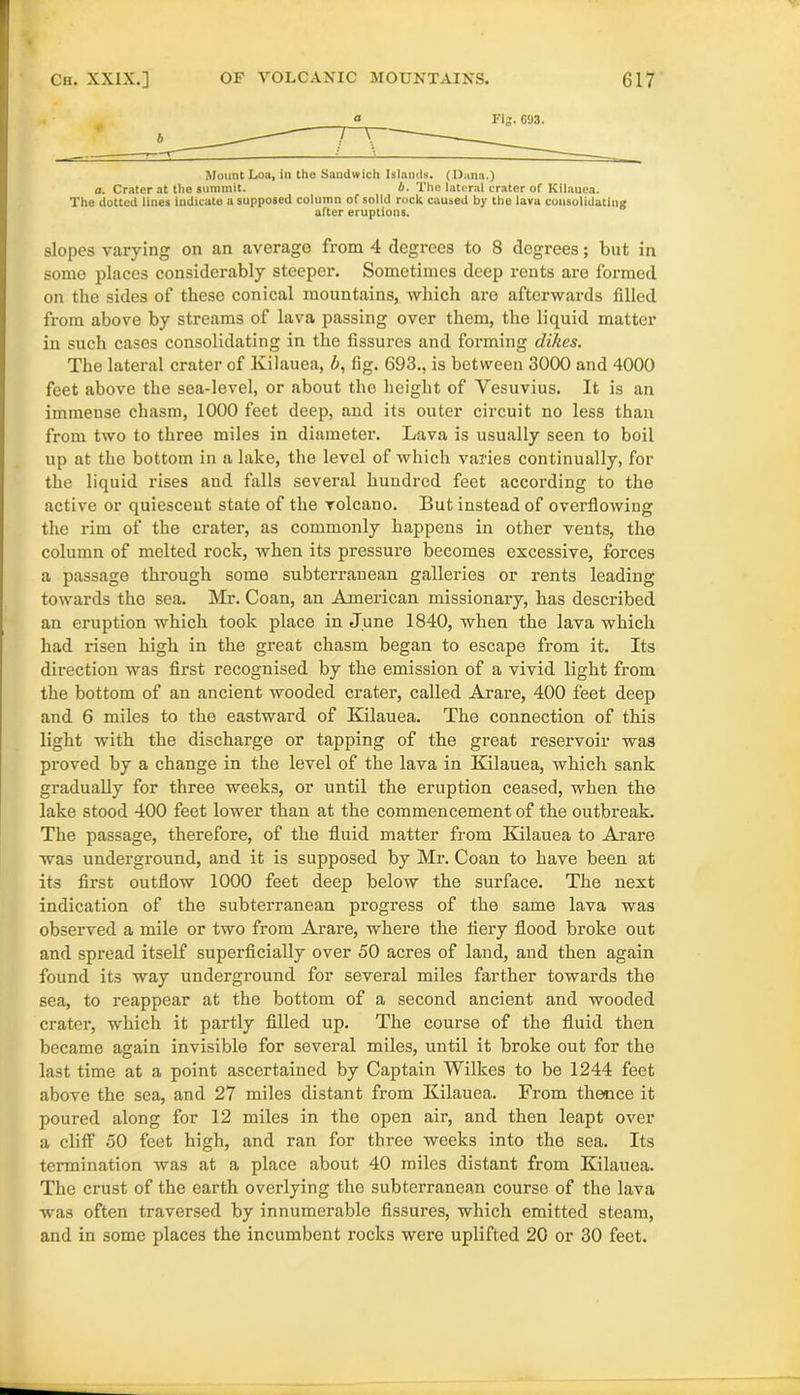 7 T : a Mount Loa, in the Sandwich Islands. (Dana.) a. Crater at the summit. b. The lateral crater of Kilauea. The dotted lines indicate a supposed column of solid rock caused by the lava consolidating after eruptions. slopes varying on an average from 4 degrees to 8 degrees; but in some places considerably steeper. Sometimes deep rents are formed on the sides of these conical mountains, which are afterwards filled from above by streams of lava passing over them, the liquid matter in such cases consolidating in the fissures and forming dikes. The lateral crater of Kilauea, b, fig. 693., is between 3000 and 4000 feet above the sea-level, or about the height of Vesuvius. It is an immense chasm, 1000 feet deep, and its outer circuit no less than from two to three miles in diameter. Lava is usually seen to boil up at the bottom in a lake, the level of which varies continually, for the liquid rises and falls several hundred feet according to the active or quiescent state of the volcano. But instead of overflowing the rim of the crater, as commonly happens in other vents, the column of melted rock, when its pressure becomes excessive, forces a passage through some subterranean galleries or rents leading towards the sea. Mr. Coan, an American missionary, has described an eruption which took place in June 1840, when the lava which had risen high in the great chasm began to escape from it. Its direction was first recognised by the emission of a vivid light from the bottom of an ancient wooded crater, called Arare, 400 feet deep and 6 miles to the eastward of Kilauea. The connection of this light with the discharge or tapping of the great reservoir was proved by a change in the level of the lava in Kilauea, which sank gradually for three weeks, or until the eruption ceased, when the lake stood 400 feet lower than at the commencement of the outbreak. The passage, therefore, of the fluid matter from Kilauea to Arare was underground, and it is supposed by Mr. Coan to have been at its first outflow 1000 feet deep below the surface. The next indication of the subterranean progress of the same lava was observed a mile or two from Arare, where the fiery flood broke out and spread itself superficially over 50 acres of land, and then again found its way underground for several miles farther towards the sea, to reappear at the bottom of a second ancient and wooded crater, which it partly filled up. The course of the fluid then became again invisible for several miles, until it broke out for the last time at a point ascertained by Captain Wilkes to be 1244 feet above the sea, and 27 miles distant from Kilauea. From thence it poured along for 12 miles in the open air, and then leapt over a cliff 50 feet high, and ran for three weeks into the sea. Its termination was at a place about 40 miles distant from Kilauea. The crust of the earth overlying the subterranean course of the lava was often traversed by innumerable fissures, which emitted steam, and in some places the incumbent rocks were uplifted 20 or 30 feet.