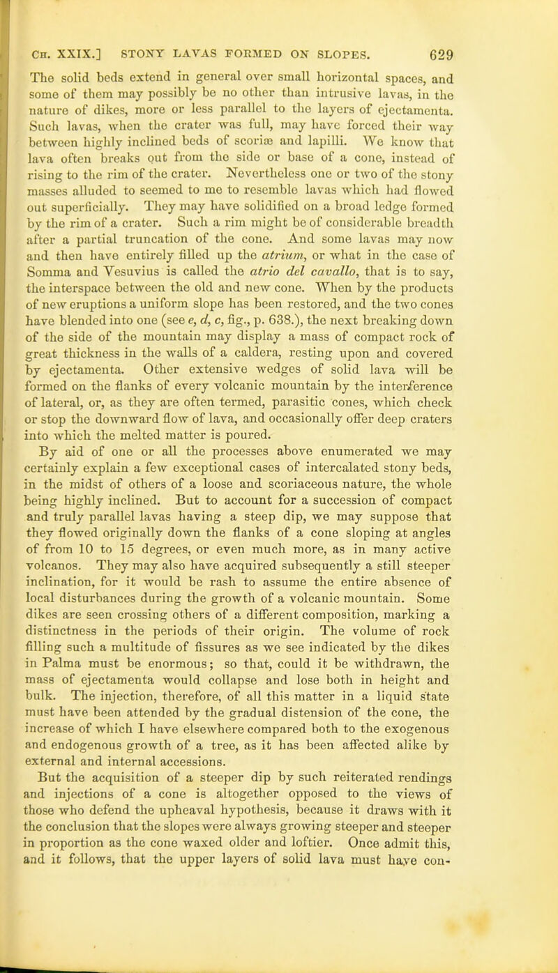 The solid beds extend in general over small horizontal spaces, and some of them may possibly be no other than intrusive lavas, in the nature of dikes, more or less parallel to the layers of ejectamenta. Such lavas, when the crater was full, may have forced their way between highly inclined beds of scoriaj and lapilli. We know that lava often breaks out from the side or base of a cone, instead of rising to the rim of the crater. Nevertheless one or two of the stony masses alluded to seemed to me to resemble lavas which had flowed out superficially. They may have solidified on a broad ledge formed by the rim of a crater. Such a rim might be of considerable breadth after a partial truncation of the cone. And some lavas may now and then have entirely filled up the atrium, or what in the case of Somma and Vesuvius is called the atrio del cavallo, that is to say, the interspace between the old and new cone. When by the products of new eruptions a uniform slope has been restored, and the two cones have blended into one (see e, d, c, fig., p. 638.), the next breaking down of the side of the mountain may display a mass of compact rock of great thickness in the walls of a caldera, resting upon and covered by ejectamenta. Other extensive wedges of solid lava will be formed on the flanks of every volcanic mountain by the interference of lateral, or, as they are often termed, parasitic cones, which check or stop the downward flow of lava, and occasionally offer deep craters into which the melted matter is poured. By aid of one or all the processes above enumerated we may certainly explain a few exceptional cases of intercalated stony beds, in the midst of others of a loose and scoriaceous nature, the whole being highly inclined. But to account for a succession of compact and truly parallel lavas having a steep dip, we may suppose that they flowed originally down the flanks of a cone sloping at angles of from 10 to 15 degrees, or even much more, as in many active volcanos. They may also have acquired subsequently a still steeper inclination, for it would be rash to assume the entire absence of local disturbances during the growth of a volcanic mountain. Some dikes are seen crossing others of a different composition, marking a distinctness in the periods of their origin. The volume of rock filling such a multitude of fissures as we see indicated by the dikes in Palma must be enormous; so that, could it be withdrawn, the mass of ejectamenta would collapse and lose both in height and bulk. The injection, therefore, of all this matter in a liquid state must have been attended by the gradual distension of the cone, the increase of which I have elsewhere compared both to the exogenous and endogenous growth of a tree, as it has been affected alike by external and internal accessions. But the acquisition of a steeper dip by such reiterated rendings and injections of a cone is altogether opposed to the views of those who defend the upheaval hypothesis, because it draws with it the conclusion that the slopes were always growing steeper and steeper in proportion as the cone waxed older and loftier. Once admit this, and it follows, that the upper layers of solid lava must liaye con-