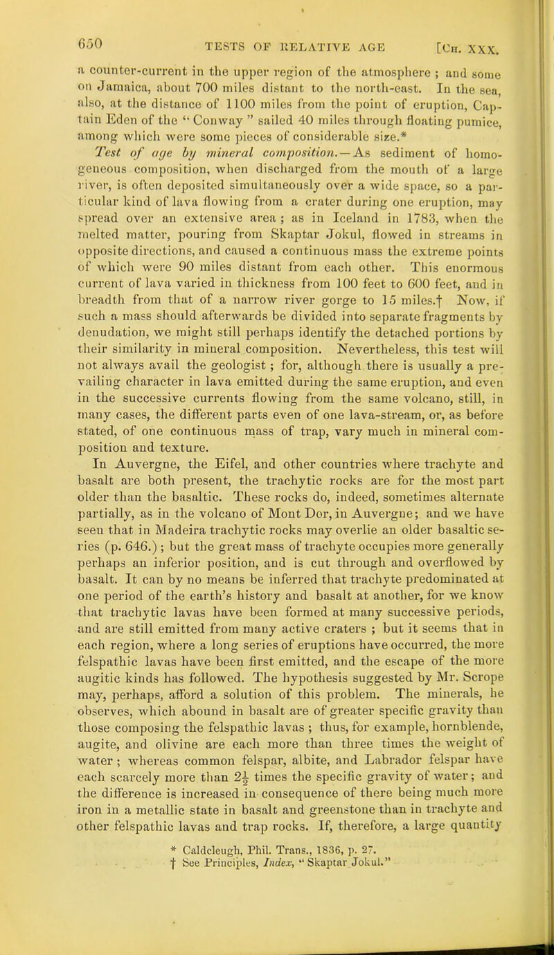 a counter-current in the upper region of the atmosphere ; and some on Jamaica, about 700 miles distant to the north-east. In the sea, also, at the distance of 1100 miles from the point of eruption, Cap- tain Eden of the “ Conway ” sailed 40 miles through floating pumice, among which were some pieces of considerable size.*' Test of age by mineral composition. — As sediment of homo- geneous composition, when discharged from the mouth of a large river, is often deposited simultaneously over a wide space, so a par- ticular kind of lava flowing from a crater during one eruption, may spread over an extensive area ; as in Iceland in 1783, when the melted matter, pouring from Skaptar Jolcul, flowed in streams in opposite directions, and caused a continuous mass the extreme points of which were 90 miles distant from each other. This enormous current of lava varied in thickness from 100 feet to 600 feet, and in breadth from that of a narrow river gorge to 15 miles, f Now, if such a mass should afterwards be divided into separate fragments by denudation, we might still perhaps identify the detached portions by their similarity in mineral composition. Nevertheless, this test will not always avail the geologist; for, although there is usually a pre- vailing character in lava emitted during the same eruption, and even in the successive currents flowing from the same volcano, still, in many cases, the different parts even of one lava-stream, or, as before stated, of one continuous mass of trap, vary much in mineral com- position and texture. In Auvergne, the Eifel, and other countries where trachyte and basalt are both present, the trachytic rocks are for the most part older than the basaltic. These rocks do, indeed, sometimes alternate partially, as in the volcano of Mont Dor, in Auvergne; and we have seen that in Madeira trachytic rocks may overlie an older basaltic se- ries (p. 646.) ; but the great mass of trachyte occupies more generally perhaps an inferior position, and is cut through and overflowed by basalt. It can by no means be inferred that trachyte predominated at one period of the earth’s history and basalt at another, for we know that trachytic lavas have been formed at many successive periods, and are still emitted from many active craters ; but it seems that in each region, where a long series of eruptions have occurred, the more felspathic lavas have been first emitted, and the escape of the more augitic kinds has followed. The hypothesis suggested by Mr. Scrope may, perhaps, afford a solution of this problem. The minerals, he observes, which abound in basalt are of greater specific gravity than those composing the felspathic lavas ; thus, for example, hornblende, augite, and olivine are each more than three times the weight of water ; whereas common felspar, albite, and Labrador felspar have each scarcely more than 2^ times the specific gravity of water; and the difference is increased in consequence of there being much more iron in a metallic state in basalt and greenstone than in trachyte and other felspathic lavas and trap) rocks. If, therefore, a large quantity * Caldcleugh, Phil. Trans., 1836, p. 27. f See Principles, Index, “Skaptar Jokul.”