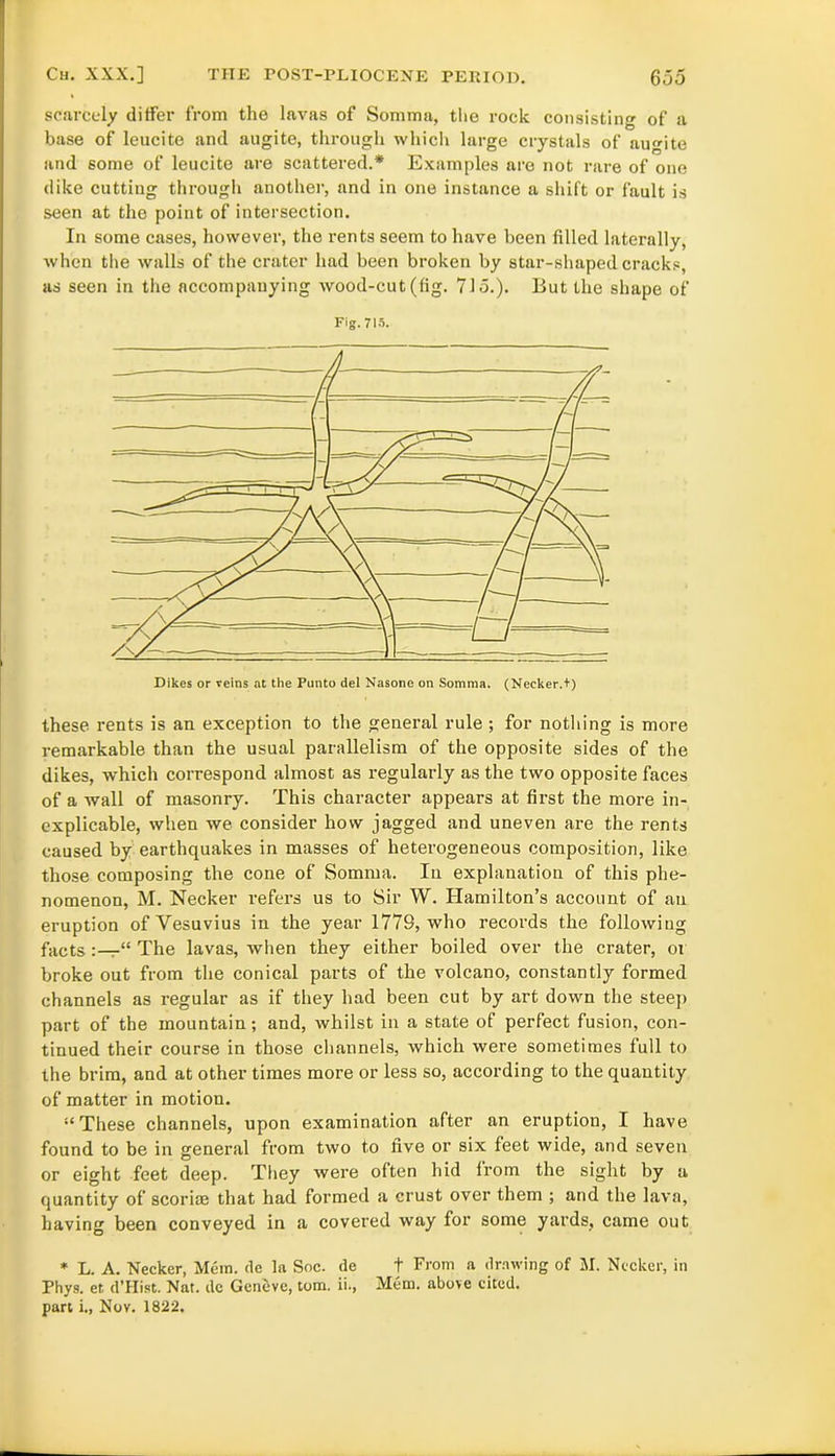 scarcely differ from the lavas of Somma, the rock consisting of a base of leucite and augite, through which large crystals of auite and some of leucite are scattered.* Examples are not rare of one dike cutting through another, and in one instance a shift or fault is seen at the point of intersection. In some cases, however, the rents seem to have been filled laterally, when the walls of the crater had been broken by star-shaped cracks, as seen in the accompanying wood-cut (fig. 715.). But the shape of Fig. 715. Dikes or reins at the Punto del Nasone on Somma. (Neeker.t) these rents is an exception to the general rule ; for nothing is more remarkable than the usual parallelism of the opposite sides of the dikes, which correspond almost as regularly as the two opposite faces of a wall of masonry. This character appears at first the more in- explicable, when we consider how jagged and uneven are the rents caused by earthquakes in masses of heterogeneous composition, like those composing the cone of Somma. In explanation of this phe- nomenon, M. Necker refers us to Sir W. Hamilton’s account of an eruption of Vesuvius in the year 1779, who records the following facts “ The lavas, when they either boiled over the crater, or broke out from the conical parts of the volcano, constantly formed channels as regular as if they had been cut by art down the steep part of the mountain; and, whilst in a state of perfect fusion, con- tinued their course in those channels, which were sometimes full to the brim, and at other times more or less so, according to the quantity of matter in motion. “ These channels, upon examination after an eruption, I have found to be in general from two to five or six feet wide, and seven or eight feet deep. They were often hid from the sight by a quantity of scoriae that had formed a crust over them ; and the lava, having been conveyed in a covered way for some yards, came out * L. A. Necker, Mem. de la Soc. de + From a drawing of M. Necker, in Phys. ef. d’Hist. Nat. dc Geneve, tom. ii., Mem. above cited, part i., Nov. 1822.