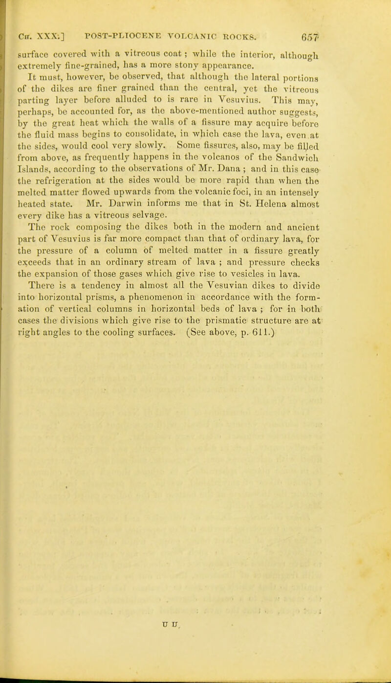 65T Ca. XXX.] POST-PLIOCENE VOLCANIC ROCKS. surface covered with a vitreous coat ; while the interior, although extremely fine-grained, has a more stony appearance. It must, however, be observed, that although the lateral portions of the dikes are finer grained than the central, yet the vitreous parting layer before alluded to is rare in Vesuvius. This may, perhaps, be accounted for, as the above-mentioned author suggests, by the great heat which the walls of a fissure may acquire before the fluid mass begins to consolidate, in which case the lava, even at the sides, would cool very slowly. Some fissures, also, may be filled from above, as frequently happens in the volcanos of the Sandwich Islands, according to the observations of Mr. Dana ; and in this case the refrigeration at the sides would be more rapid than when the melted matter flowed upwards from the volcanic foci, in an intensely heated state. Mr. Darwin informs me that in St. Helena almost every dike has a vitreous selvage. The rock composing the dikes both in the modern and ancient part of Vesuvius is far more compact than that of ordinary lava, for the pressure of a column of melted matter in a fissure greatly exceeds that in an ordinary stream of lava ; and pressure checks the expansion of those gases which give rise to vesicles in lava. There is a tendency in almost all the Vesuvian dikes to divide into horizontal prisms, a phenomenon in accordance with the form- ation of vertical columns in horizontal beds of lava ; for in both cases the divisions which give rise to the prismatic structure are at right angles to the cooling surfaces. (See above, p. 611.) u u