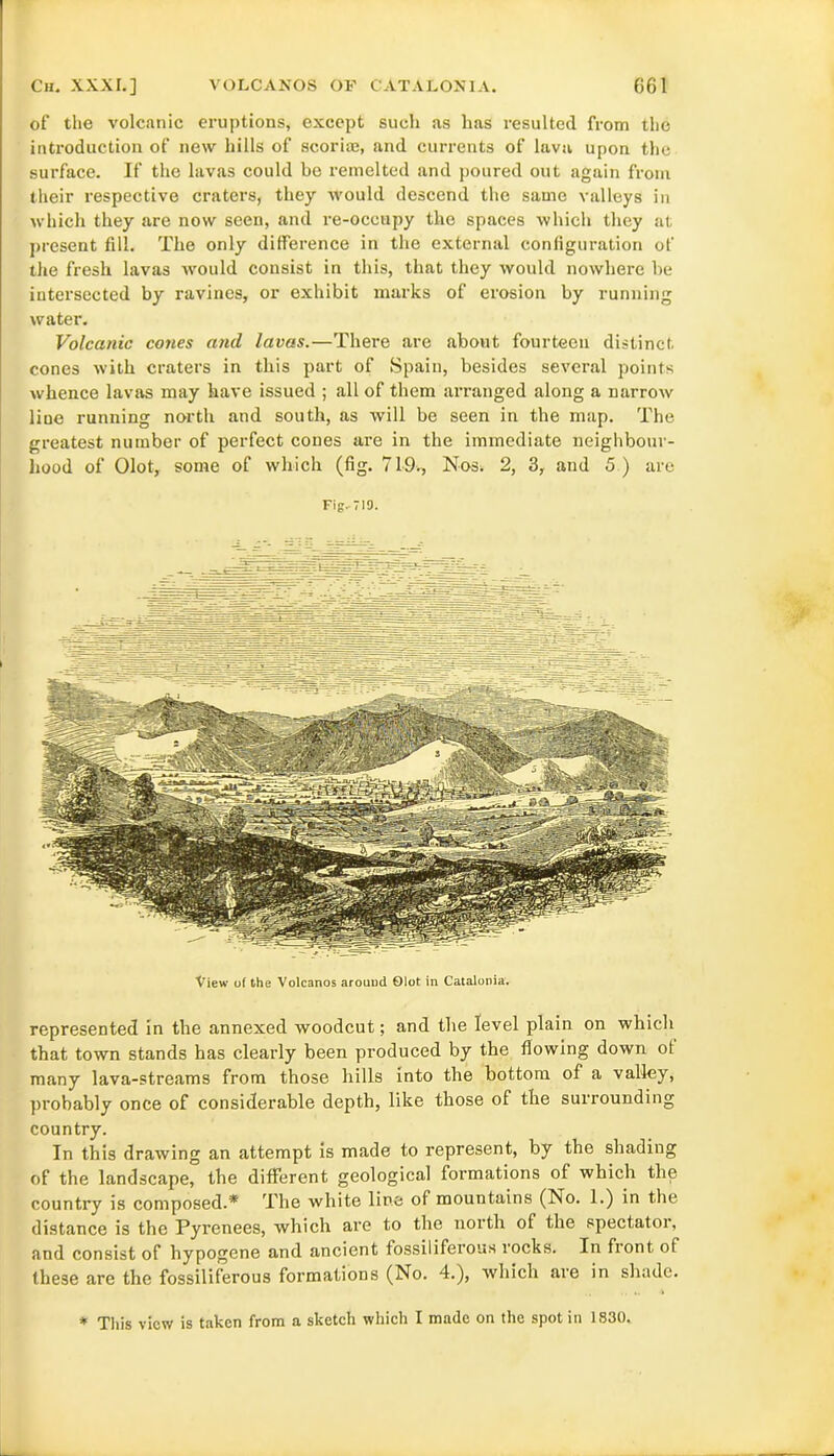 of the volcanic eruptions, except such as has resulted from the introduction of new hills of scoriae, and currents of lava upon the surface. If the lavas could be remelted and poured out again from their respective craters, they would descend the same valleys in which they are now seen, and re-occupy the spaces which they at present fill. The only difference in the external configuration of the fresh lavas would consist in this, that they would nowhere be intersected by ravines, or exhibit marks of erosion by running water. Volcanic cones and lavas.—There are about fourteen distinct cones with craters in this part of Spain, besides several points whence lavas may have issued ; all of them arranged along a narrow line running north and south, as will be seen in the map. The greatest number of perfect cones are in the immediate neighbour- hood of Olot, some of which (fig. 719., Nos. 2, 3, and 5 ) are Fig. 719. View of the Volcanos around Olot in Catalonia. represented in the annexed woodcut; and the level plain on which that town stands has clearly been produced by the flowing down ot many lava-streams from those hills into the bottom of a valley, probably once of considerable depth, like those of the surrounding country. In this drawing an attempt is made to represent, by the shading of the landscape, the different geological formations of which the country is composed.* The white line of mountains (No. 1.) in the distance is the Pyrenees, which are to the north of the spectator, and consist of hypogene and ancient fossiliferous rocks. In fiont, of these are the fossiliferous formations (No. 4.), which are in shade. * This view is taken from a sketch which I made on the spot in 1830.