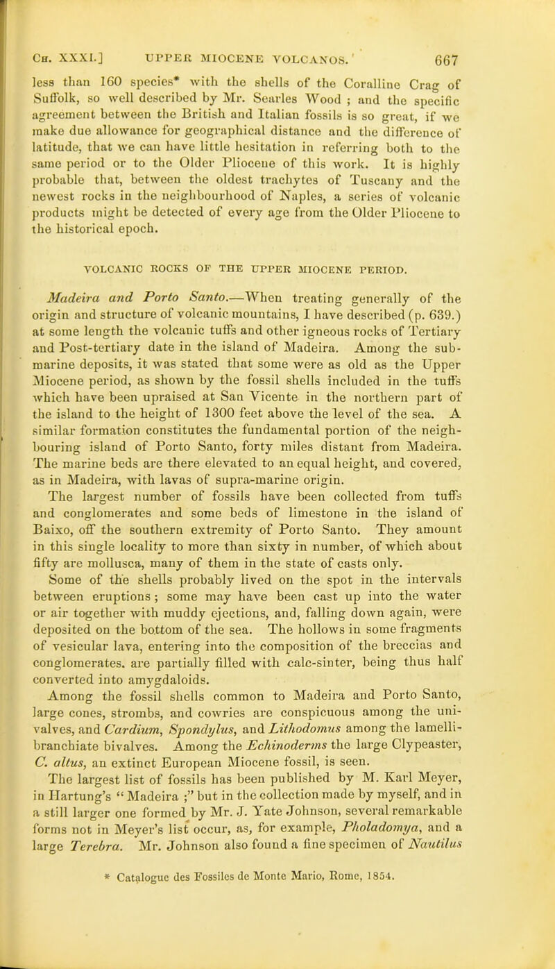 less than 160 species* with the shells of the Coralline Crag of Suffolk, so well described by Mr. Searles Wood ; and the specific agreement between the British and Italian fossils is so great, if we make due allowance for geographical distance and the difference of latitude, that we can have little hesitation in referring both to the same period or to the Older Pliocene of this work. It is highly probable that, between the oldest trachytes of Tuscany and the newest rocks in the neighbourhood of Naples, a series of volcanic products might be detected of every age from the Older Pliocene to the historical epoch. VOLCANIC ROCKS OF THE UPPER MIOCENE PERIOD. Madeira and Porto Santo.—When treating generally of the origin and structure of volcanic mountains, I have described (p. 639.) at some length the volcanic tuffs and other igneous rocks of Tertiary and Post-tertiary date in the island of Madeira. Among the sub- marine deposits, it was stated that some were as old as the Upper Miocene period, as shown by the fossil shells included in the tuffs which have been upraised at San Yicente in the northern part of the island to the height of 1300 feet above the level of the sea. A similar formation constitutes the fundamental portion of the neigh- bouring island of Porto Santo, forty miles distant from Madeira. The marine beds are there elevated to an equal height, and covered, as in Madeira, with lavas of supra-marine origin. The largest number of fossils have been collected from tuffs and conglomerates and some beds of limestone in the island of Baixo, off the southern extremity of Porto Santo. They amount in this single locality to more than sixty in number, of which about fifty are mollusca, many of them in the state of casts only. Some of the shells probably lived on the spot in the intervals between eruptions ; some may have been cast up into the water or air together with muddy ejections, and, falling down again, were deposited on the bottom of the sea. The hollows in some fragments of vesicular lava, entering into the composition of the breccias and conglomerates, are partially filled with calc-sinter, being thus halt converted into amygdaloids. Among the fossil shells common to Madeira and Porto Santo, large cones, strombs, and cowries are conspicuous among the uni- valves, and Cardium, Spondylus, and Lithodomus among the lamelli- branchiate bivalves. Among the Echinoderms the large Clypeaster, C. altus, an extinct European Miocene fossil, is seen. The largest list of fossils has been published by M. Karl Meyer, in Ilartung’s “ Madeira but in the collection made by myself, and in a still larger one formed by Mr. J. Yate Johnson, several remarkable forms not in Meyer’s list occur, as, for example, P/ioladomya, and a large Tcrebra. Mr. Johnson also found a fine specimen of Nautilus * Catalogue des Fossiles de Monte Mario, Rome, 1854.