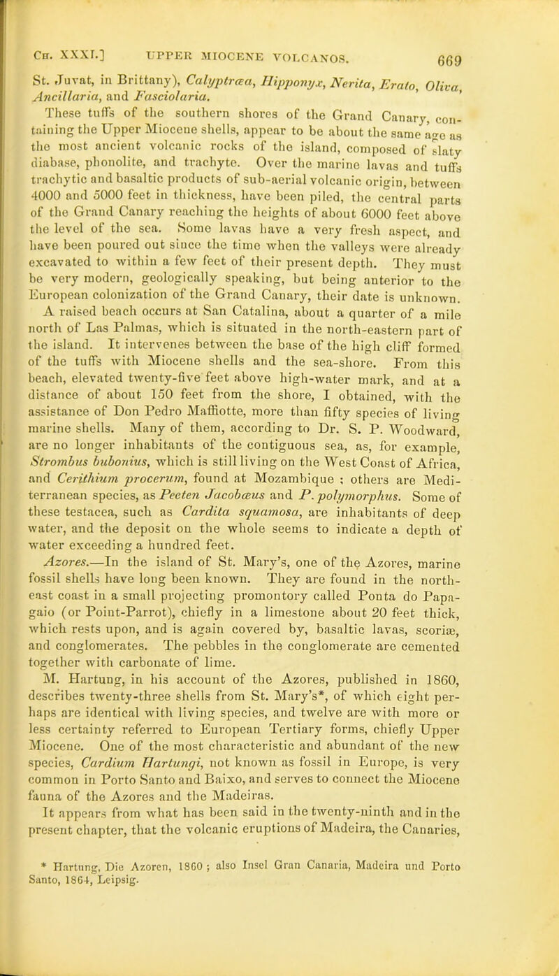 St. Jurat, in Brittany), Calyptraa, Ilipponyx, Nerita, Erato, Oliva, Ancillaria, and Fasciolaria. These tuffs of the southern shores of the Grand Canary, con- taining the Upper Miocene shells, appear to be about the same ago as the most ancient volcanic rocks of the island, composed of slaty diabase, phonolite, and trachyte. Over the marine lavas and tuffs trachytic and basaltic products of sub-aerial volcanic origin, between 4000 and 5000 feet in thickness, have been piled, the central parts of the Grand Canary reaching the heights of about 6000 feet above the level of the sea. Some lavas have a very fresh aspect, and have been poured out since the time when the valleys were already excavated to within a few feet of their present depth. They must be very modern, geologically speaking, but being anterior to the European colonization of the Grand Canary, their date is unknown. A raised beach occurs at San Catalina, about a quarter of a mile north of Las Palmas, which is situated in the north-eastern part of the island. It intervenes between the base of the high cliff formed of the tuffs with Miocene shells and the sea-shore. From this beach, elevated twenty-five feet above high-water mark, and at a distance of about 150 feet from the shore, I obtained, with the assistance of Don Pedro Maffiotte, more than fifty species of livin marine shells. Many of them, according to Dr. S. P. Woodward, are no longer inhabitants of the contiguous sea, as, for example, Strombas bubonius, which is still living on the West Coast of Africa, and Ceritliium procerum, found at Mozambique ; others are Medi- terranean species, as Peeten Jacobceus and P. polymorphic. Some of these testacea, such as Cardita squamosa, are inhabitants of deep water, and the deposit on the whole seems to indicate a depth of water exceeding a hundred feet. Azores.—In the island of St. Mary’s, one of the Azores, marine fossil shells have long been known. They are found in the north- east coast in a small projecting promontory called Ponta do Papa- gaio (or Point-Parrot), chiefly in a limestone about 20 feet thick, which rests upon, and is again covered by, basaltic lavas, scorim, and conglomerates. The pebbles in the conglomerate are cemented together with carbonate of lime. M. Hartung, in his account of the Azores, published in 1860, describes twenty-three shells from St. Mary’s*, of which eight per- haps are identical with living species, and twelve are with more or less certainty referi’ed to European Tertiary forms, chiefly Upper Miocene. One of the most characteristic and abundant of the new species, Cardium Tlartungi, not known as fossil in Europe, is very common in Porto Santo and Baixo, and serves to connect the Miocene fauna of the Azores and the Madeiras. It appears from what has been said in the twenty-ninth and in the present chapter, that the volcanic eruptions of Madeira, the Canaries, * Hartung, Die Azorcn, 18G0 ; also Inscl Gran Canaria, Madeira und Porto Santo, 1864, Leipsig.