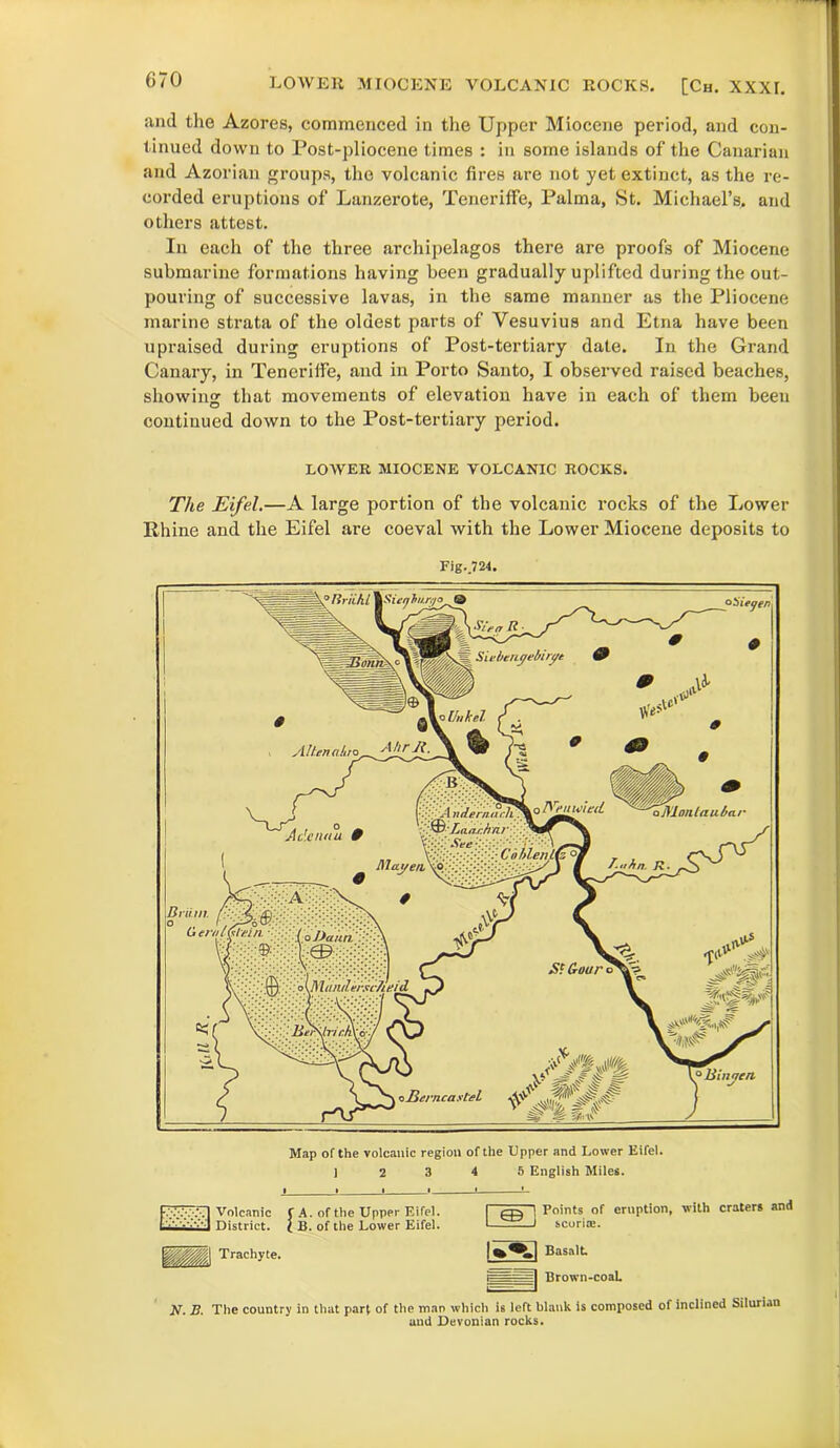 anil the Azores, commenced in the Upper Miocene period, and con- tinued down to Post-pliocene times : in some islands of the Canarian and Azorian groups, the volcanic fires are not yet extinct, as the re- corded eruptions of Lanzerote, Teneriffe, Palma, St. Michael’s, and others attest. In each of the three archipelagos there are proofs of Miocene submarine formations having been gradually uplifted during the out- pouring of successive lavas, in the same manner as the Pliocene marine strata of the oldest parts of Vesuvius and Etna have been upraised during eruptions of Post-tertiary date. In the Grand Canary, in Teneriffe, and in Porto Santo, I observed raised beaches, showing: that movements of elevation have in each of them been continued down to the Post-tertiary period. LOWER MIOCENE VOLCANIC ROCKS. The Eifel.—A large portion of the volcanic rocks of the Lower Rhine and the Eifel are coeval with the Lower Miocene deposits to Fig.,724. Unkel ® Laar.hnr‘ See > CoblenUz °W ajMnnltiubar' Mayen. Vo era l frlyi/i a Dana ,S‘ Guur b{MtnuI.eivc7ieid ° liinnen. ncart 0 nrnnl 9,Sieghi.tyo& Siebengebirue 0 * Q Altenahro Akr Ji. 'S-K, ° _ Adenttu 9 4 Brii.rn Map of the volcanic region of the Upper and Lower Eifel. 12 3 4 5 English Miles. Volcanic f A. of the Upper Eifel. I ' ‘ District. } B. of the Lower Eifel. Trachyte. Points of eruption, with craters and J scoria;. | Basalt. i===~ Brown-coat AT. B. The country in that part of the man which is left blank is composed of inclined Silurian and Devonian rocks.