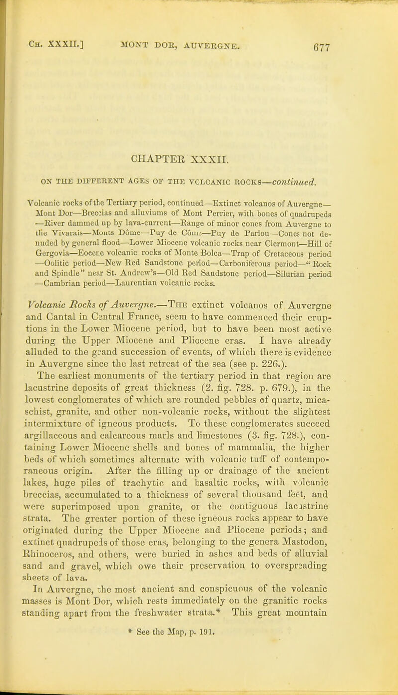 CHAPTER XXXII. ON THE DIFFERENT AGES OF THE VOLCANIC ROCKS—continued. Volcanic rocks of the Tertiary period, continued—Extinct volcanos of Auvergne— Mont Dor—Breccias and alluviums of Mont Perrier, with bones of quadrupeds —River dammed up by lava-current—Range of minor cones from Auvergne to the Vivarais—Monts Dome—Puy de Come—Puy de Pariou— Cones not de- nuded by general flood—Lower Miocene volcanic rocks near Clermont—Hill of Gergovia—Eocene volcanic rocks of Monte Bolca—Trap of Cretaceous period —Oolitic period—New Red Sandstone period—Carboniferous period—“ Rock and Spindle” near St. Andrew’s—Old Red Sandstone period—Silurian period —Cambrian period—Laurentian volcanic rocks. Volcanic Rocks of Auvergne.—The extinct volcanos of Auvergne and Cantal in Central France, seem to have commenced tlieir erup- tions in the Lower Miocene period, hut to have been most active during the Upper Miocene and Pliocene eras. I have already alluded to the grand succession of events, of which there is evidence in Auvergne since the last retreat of the sea (see p. 226.). The earliest monuments of the tertiary period in that region are lacustrine deposits of great thickness (2. fig. 728. p. 679.), in the lowest conglomerates of which are rounded pebbles of quartz, mica- schist, granite, and other non-volcanic rocks, without the slightest intermixture of igneous products. To these conglomerates succeed argillaceous and calcareous marls and limestones (3. fig. 728.), con- taining Lower Miocene shells and bones of mammalia, the higher beds of which sometimes alternate with volcanic tuff of contempo- raneous origin. After the filling up or drainage of the ancient lakes, huge piles of tracliytic and basaltic rocks, with volcanic breccias, accumulated to a thickness of several thousand feet, and were superimposed upon granite, or the contiguous lacustrine strata. The greater portion of these igneous rocks appear to have originated during the Upper Miocene and Pliocene periods; and extinct quadrupeds of those eras, belonging to the genera Mastodon, Rhinoceros, and others, were buried in ashes and beds of alluvial sand and gravel, which owe their preservation to overspreading sheets of lava. In Auvergne, the most ancient and conspicuous of the volcanic masses is Mont Dor, which rests immediately on the granitic rocks standing apart from the freshwater strata.* This great mountain * See the Map, p. 191.