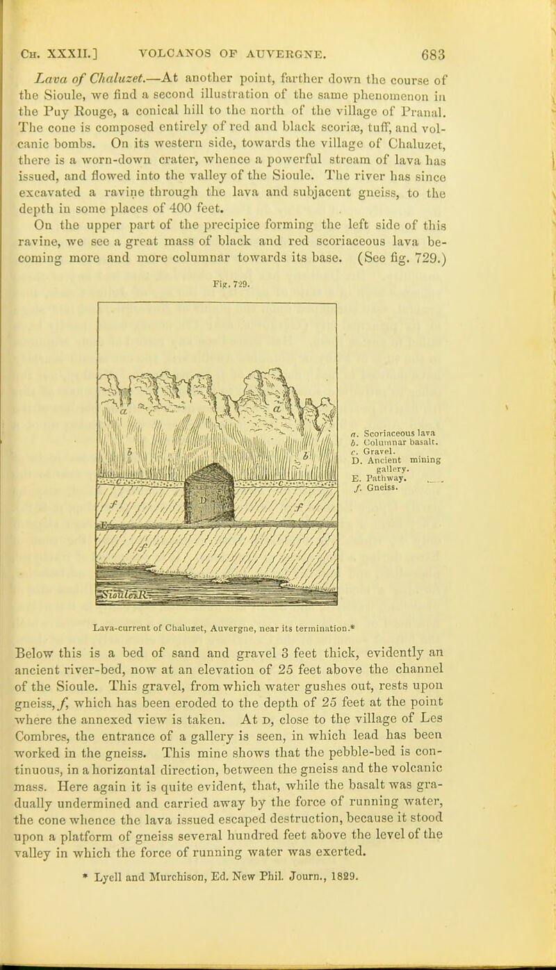 Lava of Chaluzet.—At another point, farther clown the course of the Sioule, we find a second illustration of the same phenomenon in the Puy Rouge, a conical hill to tho north of the village of Pranal. The cone is composed entirely of red and black scorim, tuff, and vol- canic bombs. On its western side, towards the village of Chaluzet, there is a worn-down crater, whence a powerful stream of lava has issued, and flowed into the valley of the Sioule. The river has since excavated a ravine through the lava and subjacent gneiss, to the depth in some places of 400 feet. On the upper part of the precipice forming the left side of this ravine, we see a great mass of black and red scoriaceous lava be- coming more and more columnar towards its base. (See fig. 729.) a. Scoriaceous lava b. Columnar basalt. c. Gravel. D. Ancient mining gallery. E. Pathway. . /. Gneiss. Fig. 729. Lava-current of Chaluzet, Auvergne, near its termination.* Below this is a bed of sand and gravel 3 feet thick, evidently an ancient river-bed, now at an elevation of 25 feet above the channel of the Sioule. This gravel, from which water gushes out, rests upon gneiss,/, which has been eroded to the depth of 25 feet at the point where the annexed view is taken. At d, close to the village of Les Combres, the entrance of a gallery is seen, in which lead has been worked in the gneiss. This mine shows that the pebble-bed is con- tinuous, in a horizontal direction, between the gneiss and the volcanic mass. Here again it is quite evident, that, while the basalt was gra- dually undermined and carried away by the force of running water, the cone whence the lava issued escaped destruction, because it stood upon a platform of gneiss several hundred feet above the level of the valley in which the force of running water was exerted. * Lycll and Murchison, Ed. New Phil. Journ., 1829.