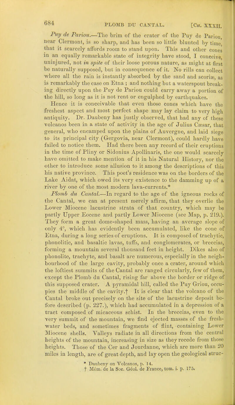 PLOMB DU CANTAL. [Ch. XXXII. Puy de Pariou.—The brim of the crater of the Puy de Pariou, near Clermont, is so sharp, and has been so little blunted by time that it scarcely affords room to stand upon. This and other cones in an equally remarkable state of integrity have stood, I conceive, uninjured, not in spite of their loose porous nature, as might at first be naturally supposed, but in consequence of it. No rills can collect where all the rain is instantly absorbed by the sand and scoriae, as is remarkably the case on Etna ; and nothing but a waterspout break- ing directly upon tho Puy de Pariou could carry away a portion of the hill, so long as it is not rent or engulphed by earthquakes. Hence it is conceivable that even those cones which have the freshest aspect and most perfect shape may lay claim to very high antiquity. Dr. Daubeny has justly observed, that had any of these volcanos been in a state of activity in the age of Julius Caesar, that general, who encamped upon the plains of Auvergne, and laid siege to its principal city (Gergovia, near Clermont), could hardly have failed to notice them. Had there been any record of their eruptions in the time of Pliny or Sidonius Apollinaris, the one would scarcely have omitted to make mention of it in his Natural History, nor the other to introduce some allusion to it among the descriptions of this his native province. This poet’s residence was on the borders of the Lake Aidat, which owed its very existence to the damming up of a river by one of the most modern lava-currents.* Plomb du Cantal.—In regard to the age of the igneous rocks of the Cantal, we can at present merely affirm, that they overlie the Lower Miocene lacustrine strata of that country, which may be partly Upper Eocene and partly Lower Miocene (see Map, p. 219.). They form a great dome-shaped mass, having an average slope of only 4°, which has evidently been accumulated, like the cone of Etna, during a long series of eruptions. It is composed of trachvtic, phonolitic, and basaltic lavas, tuffs, and conglomerates, or breccias, forming a mountain several thousand feet in height. Dikes also of phonolite, trachyte, and basalt are numerous, especially in the neigh- bourhood of the large cavity, probably once a crater, around which the loftiest summits of the Cantal are ranged circularly, few of them, except the Plomb du Cantal, rising far above the border or ridge of this supposed crater. A pyramidal hill, called the Puy Griou, occu- pies the middle of the cavity.j- It is clear that the volcano of the Cantal broke out precisely on the site of the lacustrine deposit be- fore described (p. 227.), which had accumulated in a depression of a tract composed of micaceous schist. In the breccias, even to the very summit of the mountain, we find ejected masses of the fresh- water beds, and sometimes fragments of flint, containing Lower Miocene shells. Valleys radiate in all directions from the central heights of the mountain, increasing in size as they recede from those heights. Those of the Cer and Jourdanne, which are more than 20 miles in length, are of great depth, and lay open the geological struc- * Daubeny on Volcanos, p. 14. t Mem. de la Soc. Geol. de France, tom. i. p. 175. i