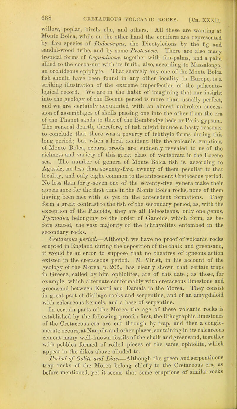 willow, poplar, birch, elm, and others. All these are wanting at Monte Bolca, while on the other hand the coniform are represented by five species of Podocarpus, the Dicotyledons by the fig and sandal-wood tribe, and by some Proteacece. There are also many tropical forms of Leguminosce, together with fan-palms, and a palm allied to the cocoa-nut with its fruit; also, according to Massalongo, an orchideous epiphyte. That scarcely any one of the Monte Bolca fish should have been found in any other locality in Europe, is a striking illustration of the extreme imperfection of the paleonto- logical record. We are in the habit of imagining that our insight into the geology of the Eocene period is more than usually perfect, and we are certainly acquainted with an almost unbroken succes- sion of assemblages of shells passing one into the other from the era of the Thanet sands to that of the Bembridge beds or Paris gypsum. The general dearth, therefore, of fish might induce a hasty reasoner to conclude that there was a poverty of ichtliyic forms during this long period; but when a local accident, like the volcanic eruptions of Monte Bolca, occurs, proofs are suddenly revealed to us of the richness and variety of this great class of vertebrata in the Eocene sea. The number of genera of Monte Bolca fish is, according to Agassiz, no less than seventy-five, twenty of them peculiar to that locality, and only eight common to the antecedent Cretaceous period. No less than forty-seven out of the seventy-five genera make their appearance for the first time in the Monte Bolca rocks, none of them having been met with as yet in the antecedent formations. They form a great contrast to the fish of the secondary period, as, with the exception of the Placoids, they are all Teleosteans, only one genus, Pycnodus, belonging to the order of Ganoids, which form, as be- fore stated, the vast majority of the ichthyolites entombed in the secondary rocks. Cretaceous period.—Although we have no proof of volcanic rocks erupted in England during the deposition of the chalk and greensand, it would be an error to suppose that no theatres of igneous action existed in the cretaceous period. M. Virlet, in his account of the geology of the Morea, p. 205., has clearly shown that certain traps in Greece, called by him ophiolites, are of this date ; as those, for example, which alternate conformably with cretaceous limestone and greensand between Kastri and Damala in the Morea. They consist in great part of diallage rocks and serpentine, and of an amygdaloid with calcareous kernels, and a base of serpentine. In certain parts of the Morea, the age of these volcanic rocks is established by the following proofs : first, the lithographic limestones of the Cretaceous era are cut through by trap, and then a conglo- merate occurs, atNaupila and other places, containing in its calcareous cement many well-known fossils of the chalk and greensand, together with pebbles formed of rolled pieces of the same ophiolite, which appear in the dikes above alluded to. Period of Oolite and Lias.—Although the green and serpentinous trap rocks of the Morea belong chiefly to the Cretaceous era, as before mentioned, yet it seems that some eruptions of similar rocks