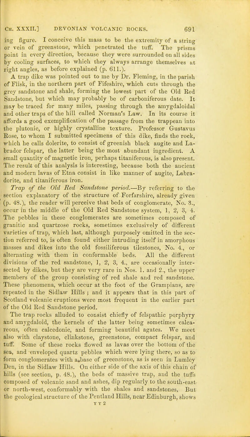 ing figure. I conceive this mass to be the extremity of a string or vein of greenstone, which penetrated the tulf. The prisms point in every direction, because they were surrounded on all sides by cooling surfaces, to which they always arrange themselves at right angles, as before explained (p. 611.). A trap dike was pointed out to me by Dr. Fleming, in the parish of Flisk, in the northern part of Fifeshire, which cuts through the grey sandstone and shale, forming the lowest part of the Old Red Sandstone, but which may probably be of carboniferous date. It may be traced for many miles, passing through the amygdaloidal and other traps of the hill called Norman's Law. In its course it affords a good exemplification of the passage from the trappean into the plutonic, or highly crystalline texture. Professor Gustavus Rose, to whom I submitted specimens of this dike, finds the rock, which he calls dolerite, to consist of greenish black augite and La- brador felspar, the latter being the most abundant ingredient. A small quantity of magnetic iron, perhaps titaniferous, is also present. The result of this analysis is interesting, because both the ancient and modern lavas of Etna consist in like manner of augite, Labra- dorite, and titaniferous iron. Trap of the Old Red Sandstone period.—By referring to the section explanatory of the structure of Forfarshire, already given (p. 48.), the reader will perceive that beds of conglomerate, No. -3., occur in the middle of the Old Red Sandstone system, 1, 2, 3, 4. The pebbles in these conglomerates are sometimes composed of granitic and quartzose rocks, sometimes exclusively of different varieties of trap, which last, although purposely omitted in the sec- tion referred to, is often found either intruding itself in amorphous masses and dikes into the old fossiliferous tilestones, No. 4., or alternating with them in conformable beds. All the different divisions of the red sandstone, 1, 2, 3, 4., are occasionally inter- sected by dikes, but they are very rare in Nos. i. and 2., the upper members of the group consisting of red shale and red sandstone. These phenomena, which occur at the foot of the Grampians, are repeated in the Sidlaw Hills ; and it appears that in this part of Scotland volcanic eruptions were most frequent in the earlier part of the Old Red Sandstone period. The trap rocks alluded to consist chiefly of felspathic porphyry and amygdaloid, the kernels of the latter being sometimes calca- reous, often calcedonic, and forming beautiful agates. We meet also with claystone, clinkstone, greenstone, compact felspar, and tuff. Some of these rocks flowed as lavas over the bottom of the sea, and enveloped quartz pebbles which were lying there, so as to form conglomerates with a.base of greenstone, as is seen in Lumley Den, in the Sidlaw Hills. On either side of the axis of this chain of hills (see section, p. 48.), the beds of massive trap, and the tuffs composed of volcanic sand and ashes, dip regularly to the south-east or north-west, conformably with the shales and sandstones. But the geological structure of the Pentland Hills, near Edinburgh, shows T Y 2