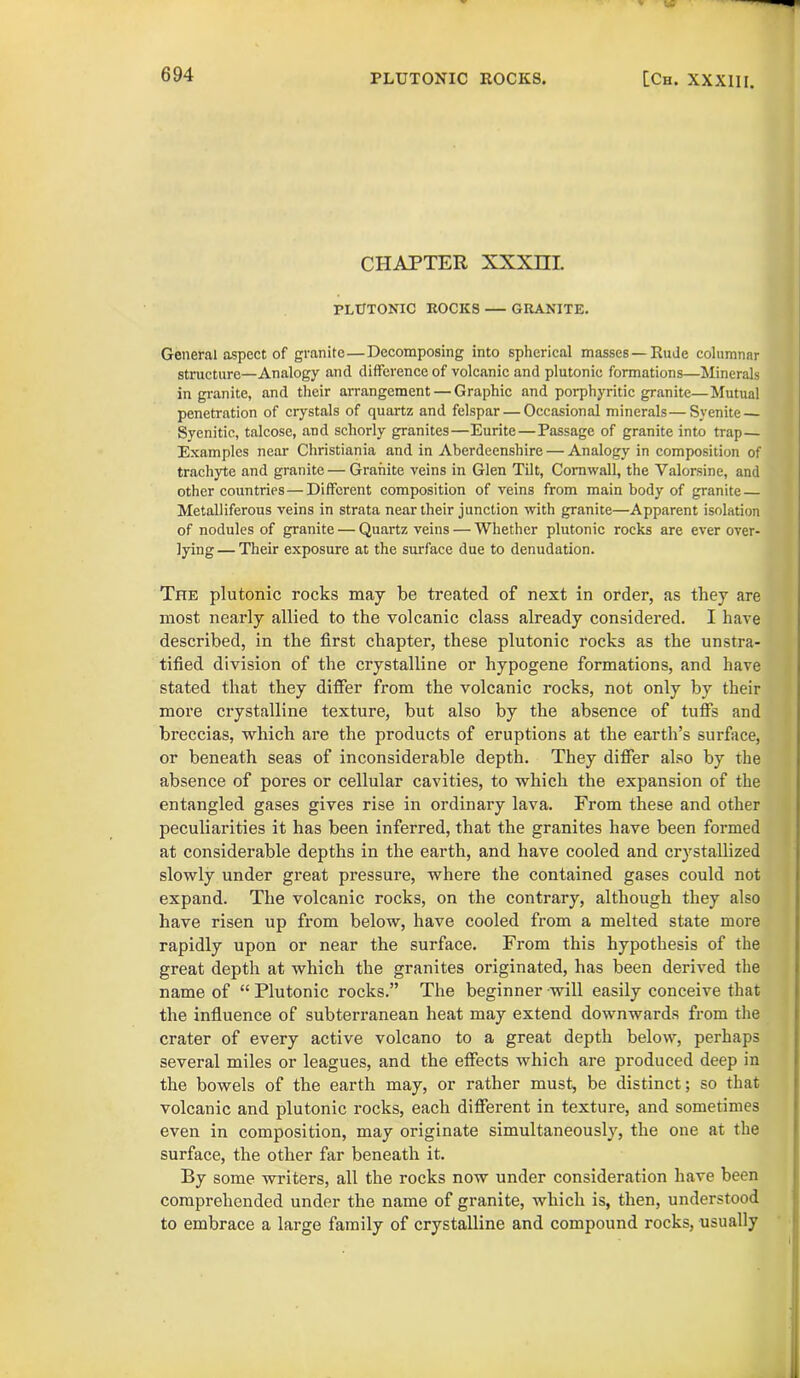 CHAPTER XXXHI PLUTONIC ROCKS — GRANITE. General aspect of granite—Decomposing into spherical masses—Rude columnar structure—Analogy and difference of volcanic and plutonic formations—Minerals in granite, and their arrangement — Graphic and porphyritic granite—Mutual penetration of crystals of quartz and felspar — Occasional minerals—Syenite — Syenitic, talcose, and schorly granites—Eurite—Passage of granite into trap— Examples near Christiania and in Aberdeenshire — Analogy in composition of trachyte and granite — Granite veins in Glen Tilt, Cornwall, the Yalorsine, and other countries—Different composition of veins from main body of granite — Metalliferous veins in strata near their junction with granite—Apparent isolation of nodules of granite — Quartz veins — Whether plutonic rocks are ever over- lying— Their exposure at the surface due to denudation. The plutonic rocks may be treated of next in order, as they are most nearly allied to the volcanic class already considered. I have described, in the first chapter, these plutonic rocks as the unstra- tified division of the crystalline or hypogene formations, and have stated that they differ from the volcanic rocks, not only by their more crystalline texture, but also by the absence of tuffs and breccias, which are the products of eruptions at the earth’s surface, or beneath seas of inconsiderable depth. They differ also by the absence of pores or cellular cavities, to which the expansion of the entangled gases gives rise in ordinary lava. From these and other peculiarities it has been inferred, that the granites have been formed at considerable depths in the earth, and have cooled and crystallized slowly under great pressure, where the contained gases could not expand. The volcanic rocks, on the contrary, although they also have risen up from below, have cooled from a melted state more rapidly upon or near the surface. From this hypothesis of the great depth at which the granites originated, has been derived the name of “ Plutonic rocks.” The beginner will easily conceive that the influence of subterranean heat may extend downwards from the crater of every active volcano to a great depth below, perhaps several miles or leagues, and the effects which are produced deep in the bowels of the earth may, or rather must, be distinct; so that volcanic and plutonic rocks, each different in texture, and sometimes even in composition, may originate simultaneously, the one at the surface, the other far beneath it. By some writers, all the rocks now under consideration have been comprehended under the name of granite, which is, then, understood to embrace a large family of crystalline and compound rocks, usually