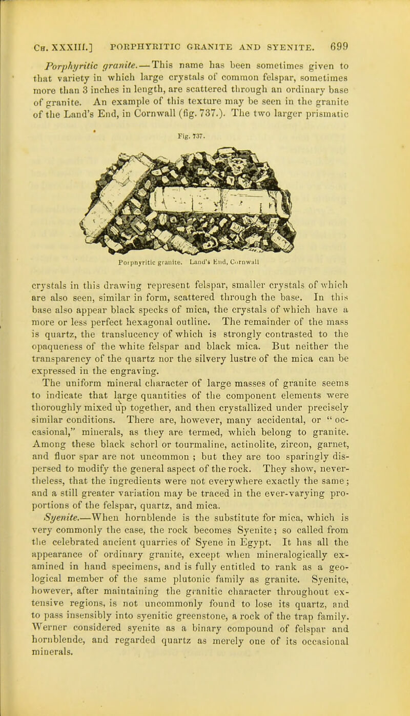 Porphyritic granite. — This name has been sometimes given to that variety in which large crystals of common felspar, sometimes more than 3 inches in length, are scattered through an ordinary base of granite. An example of this texture may be seen in the granite of the Land’s End, in Cornwall (fig. 737.). The two larger prismatic Fig. 737. Poipnyritic granite. Land's Knd, Cornwall crystals in this drawing represent felspar, smaller crystals of which are also seen, similar in form, scattered through the base. In this base also appear black specks of mica, the crystals of which have a more or less perfect hexagonal outline. The remainder of the mass is quartz, the translucency of which is strongly contrasted to the opaqueness of the white felspar and black mica. But neither the transparency of the quartz nor the silvery lustre of the mica can be expressed in the engraving. The uniform mineral character of large masses of granite seems to indicate that large quantities of the component elements were thoroughly mixed up together, and then crystallized under precisely similar conditions. There are, however, many accidental, or “oc- casional,” minerals, as they are termed, which belong to granite. Among these black schorl or tourmaline, actinolite, zircon, garnet, and fluor spar are not uncommon ; but they are too sparingly dis- persed to modify the general aspect of the rock. They show, never- theless, that the ingredients were not everywhere exactly the same; and a still greater variation may be traced in the ever-varying pro- portions of the felspar, quartz, and mica. Syenite.—When hornblende is the substitute for mica, which is very commonly the case, the rock becomes Syenite; so called from the celebrated ancient quarries of Syene in Egypt. It has all the appearance of ordinary granite, except when mineralogically ex- amined in hand specimens, and is fully entitled to rank as a geo- logical member of the same plutonic family as granite. Syenite, however, after maintaining the granitic character throughout ex- tensive regions, is not uncommonly found to lose its quartz, and to pass insensibly into syenitic greenstone, a rock of the trap family. Werner considered syenite as a binary compound of felspar and hornblende, and regarded quartz as merely one of its occasional minerals.