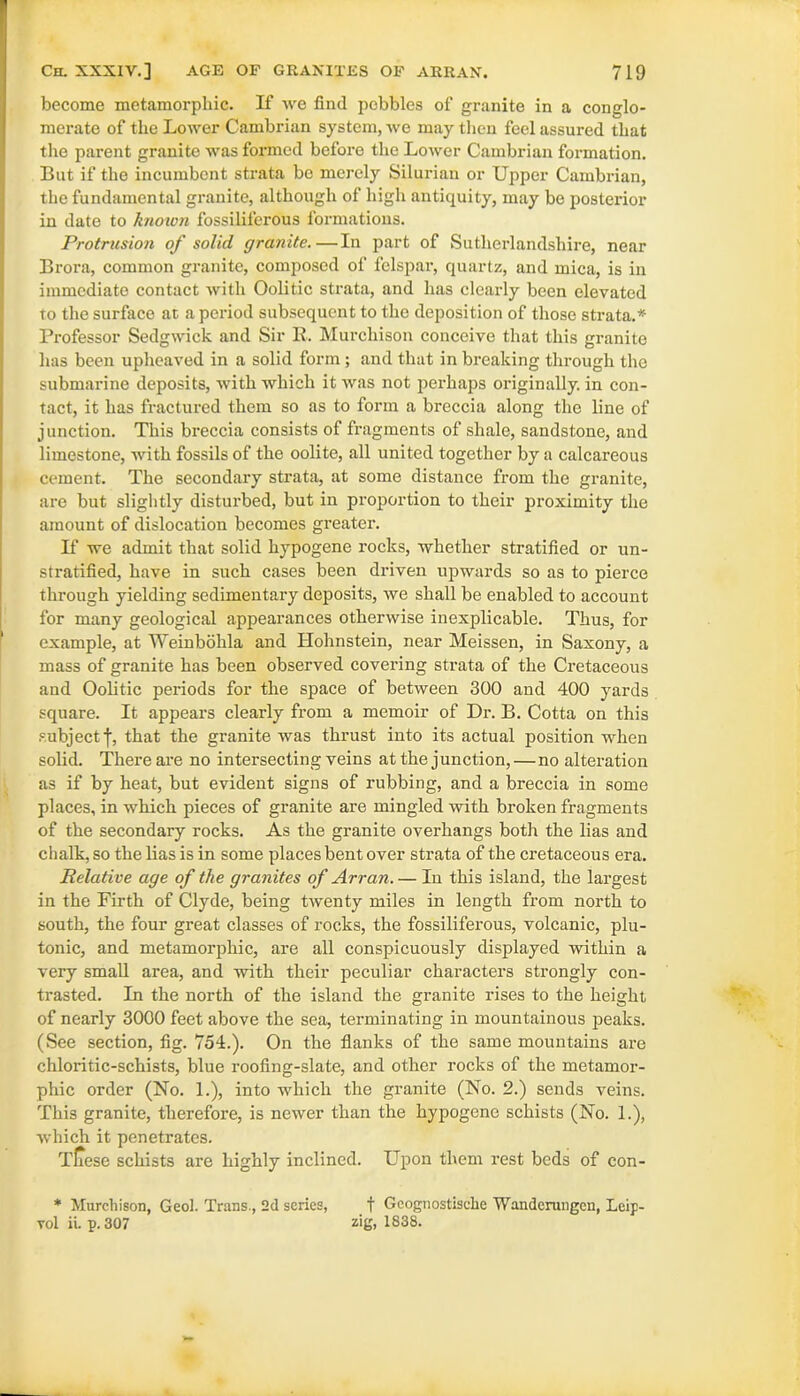 become metamorphic. If we find pebbles of granite in a conglo- merate of the Lower Cambrian system, we may then feel assured that the parent granite was formed before the Lower Cambrian formation. But if the incumbent strata be merely Silurian or Upper Cambrian, the fundamental granite, although of high antiquity, may be posterior in date to known fossiliferous formations. Protrusion of solid granite.—In part of Sutherlandshire, near Brora, common granite, composed of felspar, quartz, and mica, is in immediate contact with Oolitic strata, and has clearly been elevated to the surface at a period subsequent to the deposition of those strata.* Professor Sedgwick and Sir R. Murchison conceive that this granite has been upheaved in a solid form ; and that in breaking through the submarine deposits, with which it was not perhaps originally, in con- tact, it has fractured them so as to form a breccia along the line of junction. This breccia consists of fragments of shale, sandstone, and limestone, with fossils of the oolite, all united together by a calcareous cement. The secondary strata, at some distance from the granite, are but slightly disturbed, but in proportion to their proximity the amount of dislocation becomes greater. If we admit that solid hypogene rocks, whether stratified or un- stratified, have in such cases been driven upwards so as to pierce through yielding sedimentary deposits, we shall be enabled to account for many geological appearances otherwise inexplicable. Thus, for example, at Weinbohla and Hohnstein, near Meissen, in Saxony, a mass of granite has been observed covering strata of the Cretaceous and Oolitic periods for the space of between 300 and 400 yards square. It appears clearly from a memoir of Dr. B. Cotta on this subject f, that the granite was thrust into its actual position when solid. There are no intersecting veins at the junction,—no alteration as if by heat, but evident signs of rubbing, and a breccia in some places, in which pieces of granite are mingled with broken fragments of the secondary rocks. As the granite overhangs both the lias and chalk, so the lias is in some places bent over strata of the cretaceous era. Relative age of the granites of Arran.— In this island, the largest in the Firth of Clyde, being twenty miles in length from north to south, the four great classes of rocks, the fossiliferous, volcanic, plu- tonic, and metamorphic, are all conspicuously displayed within a very small area, and with their peculiar characters strongly con- trasted. In the north of the island the granite rises to the height of nearly 3000 feet above the sea, terminating in mountainous peaks. (See section, fig. 754.). On the flanks of the same mountains are chloritic-schists, blue roofing-slate, and other rocks of the metamor- phic order (No. 1.), into which the granite (No. 2.) sends veins. This granite, therefore, is newer than the hypogene schists (No. 1.), which it penetrates. Tliese schists are highly inclined. Upon them rest beds of con- * Murchison, Geol. Trans., 2d series, f Geognostische Wanderungen, Leip- yoI ii. p. 307 zig, 1838.