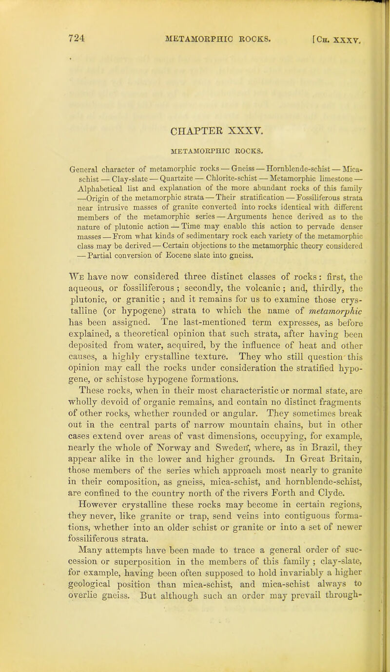 CHAPTER XXXV. METAMORPHIC ROCKS. General character of mctamorphic rocks — Gneiss — Hornblende-schist — Mica- schist — Clay-slate — Quartzite — Chlorite-schist — Metamorphic limestone — Alphabetical list and explanation of the more abundant rocks of this family —Origin of the metamorphic strata — Their stratification — Fossiliferous strata near intrusive masses of granite converted into rocks identical with different members of the metamorphic series — Arguments hence derived as to the nature of plutonic action — Time may enable this action to pervade denser masses —From what kinds of sedimentary rock each variety of the metamorphic class may be derived — Certain objections to the metamorphic theory considered — Partial conversion of Eocene slate into gneiss. We have now considered three distinct classes of rocks: first, the aqueous, or fossiliferous ; secondly, the volcanic; and, thirdly, the plutonic, or granitic ; and it remains for us to examine those crys- talline (or hypogene) strata to which the name of metamorphic has been assigned. Tne last-mentioned term expresses, as before explained, a theoretical opinion that such strata, after having been deposited from water, acquired, by the influence of heat and other causes, a highly crystalline texture. They who still question this opinion may call the rocks under consideration the stratified hypo- gene, or schistose hypogene formations. These rocks, when in their most characteristic or normal state, are wholly devoid of organic remains, and contain no distinct fragments of other rocks, whether rounded or angular. They sometimes break out in the central parts of narrow mountain chains, but in other cases extend over areas of vast dimensions, occupying, for example, nearly the whole of Norway and Sweden*, where, as in Brazil, they appear alike in the lower and higher grounds. In Great Britain, those members of the series which approach most nearly to granite in their composition, as gneiss, mica-schist, and hornblende-schist, are confined to the country north of the rivers Forth and Clyde. However crystalline these rocks may become in certain regions, they never, like granite or trap, send veins into contiguous forma- tions, whether into an older schist or granite or into a set of newer fossiliferous strata. Many attempts have been made to trace a general order of suc- cession or superposition in the members of this family ; clay-slate, for example, having been often supposed to hold invariably a higher geological position than mica-schist, and mica-schist always to overlie gneiss. But although such an order may prevail through-