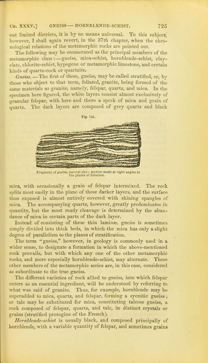 out limited districts, it is by no means universal. To this subject^ however, I shall again revert, in the 37th chapter, when the chro- nological relations of the metamorphic rocks are pointed out. The following may be enumerated as the principal members of the metamorphic class:—gneiss, mica-scliist, hornblende-schist, clay- slate, chlorite-schist, hypogene or metamorphic limestone, and certain kinds of quartz-rock or quartzite. Gneiss. — The first of these, gneiss, may be called stratified, or, by those who object to that term, foliated, granite, being formed of the same materials as granite, namely, felspar, quartz, and mica. In the specimen here figured, the white layers consist almost exclusively of granular felspar, with here and there a speck of mica and grain of quartz. The dark layers are composed of grey quartz and black Fragment of gneiss, natural size : section made at right angles to the planes of foliation. mica, with occasionally a grain of felspar intermixed. The rock splits most easily in the plane of these darker layers, and the surface thus exposed is almost entirely covered with shining spangles of mica. The accompanying quartz, however, greatly predominates in quantity, but the most ready cleavage is determined by the abun- dance of mica in certain parts of the dark layer. Instead of consisting of these thin laminee, gneiss is sometimes simply divided into thick beds, in which the mica has only a slight degree of parallelism to the planes of stratification. The term “ gneiss,” however, in geology is commonly used in a wider sense, to designate a formation in which the above-mentioned rock prevails, but with which any one of the other metamorphic rocks, and more especially hornblende-schist, may alternate. These other members of the metamorphic series are, in this case, considered as subordinate to the true gneiss. The different varieties of rock allied to gneiss, into which felspar enters as an essential ingredient, will be understood by referring to what was said of granite. Thus, for example, hornblende may be superadded to mica, quartz, and felspar, forming a syenitic gneiss ; or talc may be substituted for mica, constituting talcose gneiss, a rock composed of felspar, quartz, and talc, in distinct crystals or grains (stratified protogine of the French). Hornblende-scliist is usually black, and composed principally of hornblende, with a variable quantity of felspar, and sometimes grains