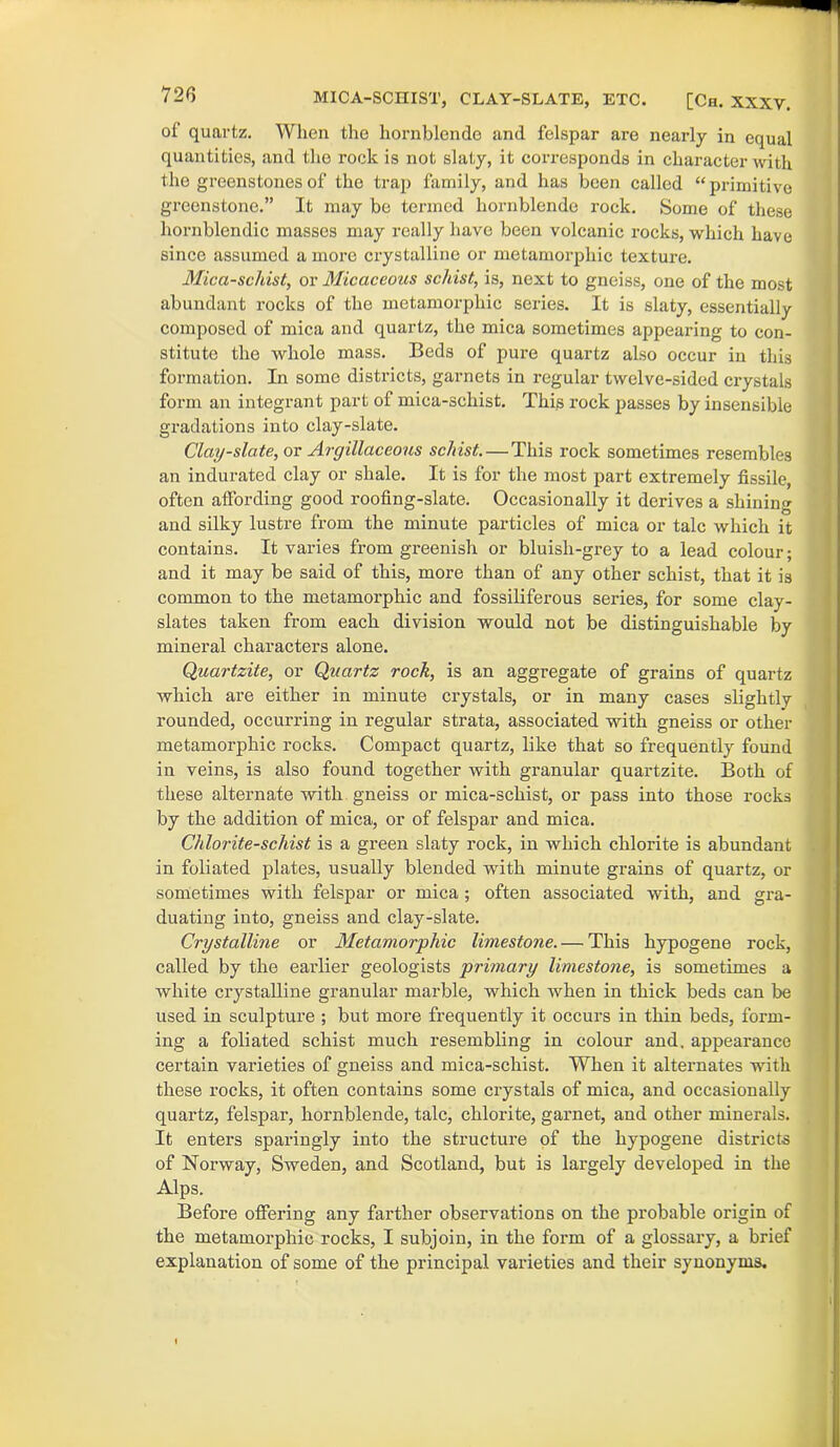 * MICA-SCHIST, CLAY-SLATE, ETC. [Ch. XXXV. of quartz. When the hornblende and felspar are nearly in equal quantities, and the rock is not slaty, it corresponds in character with the greenstones of the trap family, and has been called “ primitive greenstone.” It may be termed hornblende rock. Some of these hornblendic masses may really have been volcanic rocks, which have since assumed a more crystalline or metamorphic texture. Mica-schist, or Micaceous schist, is, next to gneiss, one of the most abundant rocks of the metamorphic series. It is slaty, essentially composed of mica and quartz, the mica sometimes appearing to con- stitute the whole mass. Beds of pure quartz also occur in this formation. In some districts, garnets in regular twelve-sided crystals form an integrant part of mica-schist. This rock passes by insensible gradations into clay-slate. Clay-slate, or Argillaceous schist. — This rock sometimes resembles an indurated clay or shale. It is for the most part extremely fissile, often affording good roofing-slate. Occasionally it derives a shining and silky lustre from the minute particles of mica or talc which it contains. It varies from greenish or bluish-grey to a lead colour; and it may be said of this, more than of any other schist, that it is common to the metamorphic and fossiliferous series, for some clay- slates taken from each division would not be distinguishable by mineral characters alone. Quartzite, or Quartz rock, is an aggregate of grains of quartz which are either in minute crystals, or in many cases slightly rounded, occurring in regular strata, associated with gneiss or other metamorphic rocks. Compact quartz, like that so frequently found in veins, is also found together vrith granular quartzite. Both of these alternate with gneiss or mica-schist, or pass into those rocks by the addition of mica, or of felspar and mica. Chlorite-schist is a green slaty rock, in which chlorite is abundant in foliated plates, usually blended with minute grains of quartz, or sometimes with felspar or mica; often associated with, and gra- duating into, gneiss and clay-slate. Crystalline or Metamorphic limestone. — This hypogene rock, called by the earlier geologists primary limestone, is sometimes a white crystalline granular marble, which when in thick beds can be used in sculpture ; but more frequently it occurs in thin beds, form- ing a foliated schist much resembling in colour and. appearance certain varieties of gneiss and mica-schist. When it alternates with these rocks, it often contains some crystals of mica, and occasionally quartz, felspar, hornblende, talc, chlorite, garnet, and other minerals. It enters sparingly into the structure of the hypogene districts of Norway, Sweden, and Scotland, but is largely developed in the Alps. Before offering any farther observations on the probable origin of the metamorphic rocks, I subjoin, in the form of a glossary, a brief explanation of some of the principal varieties and their synonyms.