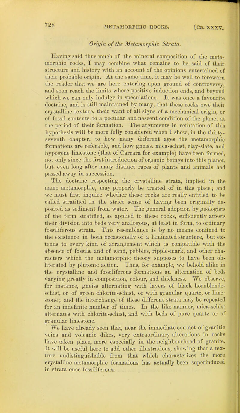 Origin of the Metamorphic Strata. Having said thus much of the mineral composition of the meta- morphic rocks, I may combine what remains to be said of their structure and history with an account of the opinions entertained of their probable origin. At the same time, it may be well to forewarn the reader that we are here entering upon ground of controversy, and soon reach the limits where positive induction ends, and beyond which we can only indulge in speculations. It was once a favourite doctrine, and is still maintained by many, that these rocks owe theii crystalline texture, their want of all signs of a mechanical origin, or of fossil contents, to a peculiar and nascent condition of the planet at the period of their formation. The arguments in refutation of this hypothesis will be more fully considered when I show, in the thirty- seventh chapter, to how many different ages the metamorphic formations are referable, and how gneiss, mica-schist, clay-slate, and hypogene limestone (that of Carrara for example) have been formed, not only since the first introduction of organic beings into this planet, but even long after many distinct races of plants and animals had passed away in succession. The doctrine respecting the crystalline strata, implied in the name metamorphic, may properly be treated of in this place; and we must first inquire whether these rocks are really entitled to be called stratified in the strict sense of having been originally de- posited as sediment from water. The general adoption by geologists of the term stratified, as applied to these rocks, sufficiently attests their division into beds very analogous, at least in form, to ordinary fossiliferous strata. This resemblance is by no means confined to the existence in both occasionally of a laminated structure, but ex- tends to every kind of arrangement which is compatible with the absence of fossils, and of sand, pebbles, ripple-mark, and other cha- racters which the metamorphic theory supposes to have been ob- literated by plutonic action. Thus, for example, we behold alike in the crystalline and fossiliferous formations an alternation of beds varying greatly in composition, colour, and thickness. We observe, for instance, gneiss alternating with layers of black hornblende- schist, or of green chlorite-schist, or with granular quartz, or lime- stone ; and the interchange of these different strata may be repeated for an indefinite number of times. In the like manner, mica-schist alternates with chlorite-schist, and with beds of pure quartz or of granular limestone. We have already seen that, near the immediate contact of granitic veins and volcanic dikes, very extraordinary alterations in rocks have taken place, more especially in the neighbourhood of granite. It will be useful here to add other illustrations, showing that a tex- ture undistinguishable from that which characterizes the more crystalline metamorphic formations has actually been superinduced in strata once fossiliferous.