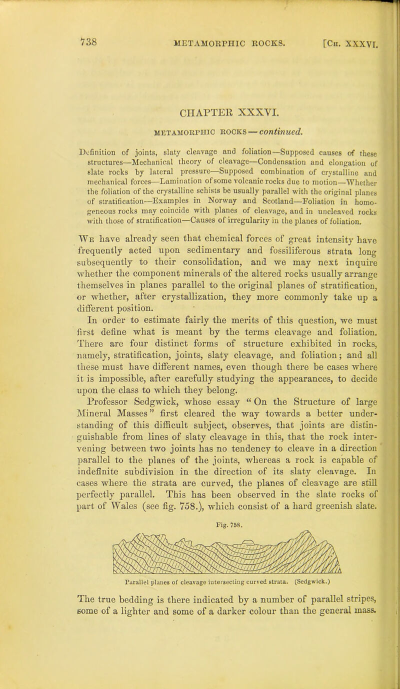 CHAPTER XXXVI. mictamorphic ROCKS — continued. Definition of joints, slaty cleavage and foliation—Supposed causes of these structures—Mechanical theory of cleavage—Condensation and elongation of slate rocks by lateral pressure—Supposed combination of crystalline and mechanical forces—Lamination of some volcanic rocks due to motion—Whether the foliation of the crystalline schists be usually parallel with the original planes of stratification—Examples in Norway and Scotland—Foliation in homo- geneous rocks may coincide with planes of cleavage, and in uncleaved rocks with those of stratification—Causes of irregularity in the planes of foliation. We ltave already seen that chemical forces of great intensity have frequently acted upon sedimentary and fossiliferous strata long subsequently to their consolidation, and we may next inquire whether the component minerals of the altered rocks usually arrange themselves in planes parallel to the original planes of stratification, or whether, after crystallization, they more commonly take up a different position. In order to estimate fairly the merits of this question, we must first define what is meant by the terms cleavage and foliation. There are four distinct forms of structure exhibited in rocks, namely, stratification, joints, slaty cleavage, and foliation; and all these must have different names, even though there be cases where it is impossible, after carefully studying the appearances, to decide upon the class to which they belong. Professor Sedgwick, whose essay “ On the Structure of large Mineral Masses ” first cleared the way towards a better under- standing of this difficult subject, observes, that joints are distin- guishable from lines of slaty cleavage in this, that the rock inter- vening between two joints has no tendency to cleave in a direction parallel to the planes of the joints, whereas a rock is capable of indefinite subdivision in the direction of its slaty cleavage. In cases where the strata are curved, the planes of cleavage are still perfectly parallel. This has been observed in the slate rocks of part of Wales (see fig. 758.), which consist of a hard greenish slate. Fig. 758. Parallel planes of cleavage intersecting curved strata. (Sedgwick.) The true bedding is there indicated by a number of parallel stripes, some of a lighter and some of a darker colour than the general mass.