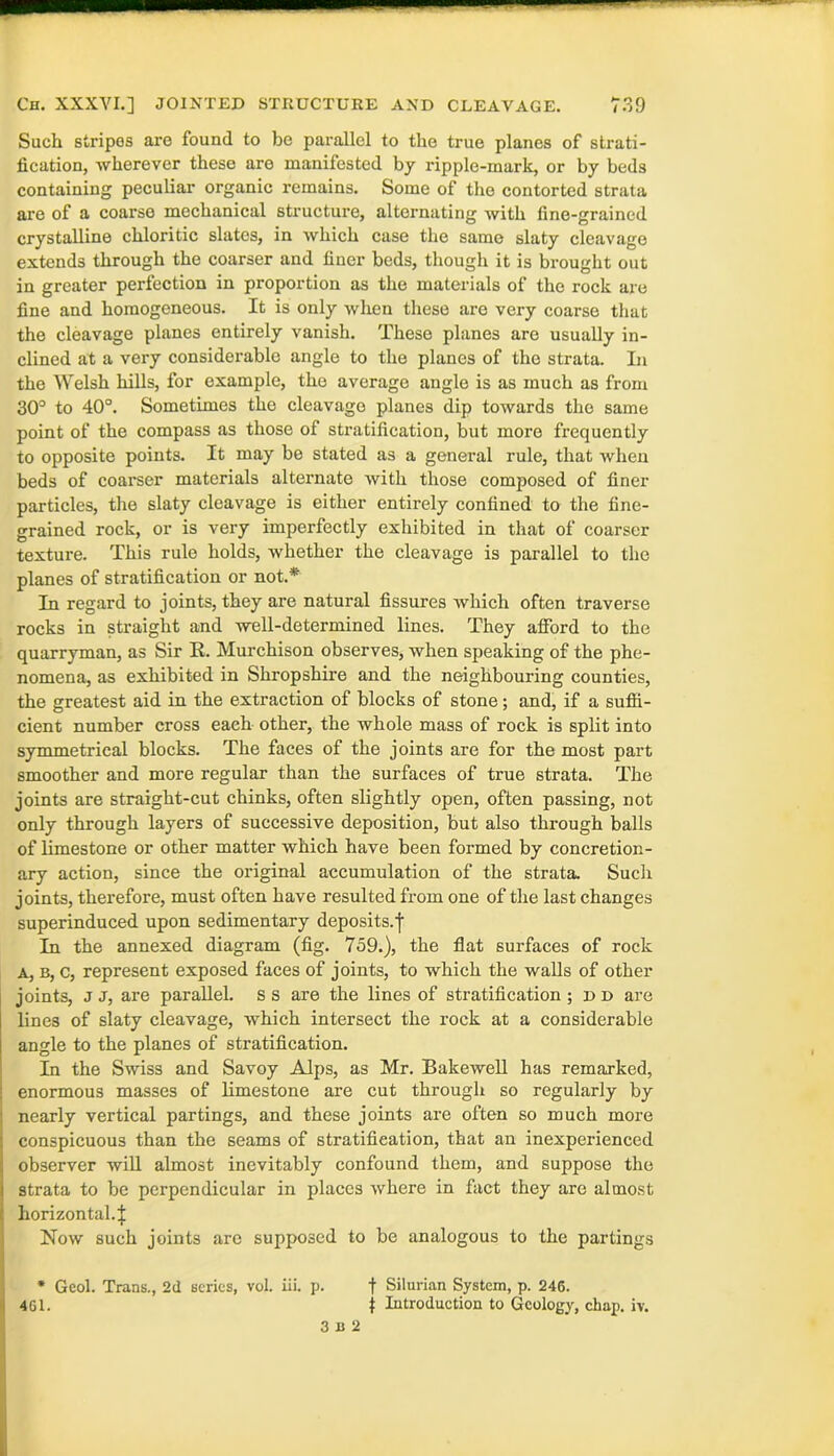 Such stripes arc found to be parallel to the true planes of strati- fication, wherever these are manifested by ripple-mark, or by beds containing peculiar organic remains. Some of the contorted strata are of a coarse mechanical structure, alternating with fine-grained crystalline chloritic slates, in which case the same slaty cleavage extends through the coarser and finer beds, though it is brought out in greater perfection in proportion as the materials of the rock are fine and homogeneous. It is only when these are very coarse that the cleavage planes entirely vanish. These planes are usually in- clined at a very considerable angle to the planes of the strata. In the Welsh hills, for example, the average angle is as much as from 30° to 40°. Sometimes the cleavage planes dip towards the same point of the compass as those of stratification, but more frequently to opposite points. It may be stated as a general rule, that when beds of coarser materials alternate with those composed of finer particles, the slaty cleavage is either entirely confined to the fine- grained rock, or is very imperfectly exhibited in that of coarser texture. This rule holds, whether the cleavage is parallel to the planes of stratification or not.*' In regard to joints, they are natural fissures which often traverse rocks in straight and well-determined lines. They afford to the quarryman, as Sir R. Murchison observes, when speaking of the phe- nomena, as exhibited in Shropshire and the neighbouring counties, the greatest aid in the extraction of blocks of stone; and, if a suffi- cient number cross each other, the whole mass of rock is split into symmetrical blocks. The faces of the joints are for the most part smoother and more regular than the surfaces of true strata. The joints are straight-cut chinks, often slightly open, often passing, not only through layers of successive deposition, but also through balls of limestone or other matter which have been formed by concretion- ary action, since the original accumulation of the strata Such joints, therefore, must often have resulted from one of the last changes superinduced upon sedimentary deposits.f In the annexed diagram (fig. 759.), the flat surfaces of rock a, b, c, represent exposed faces of joints, to which the walls of other joints, J J, are parallel, s s are the lines of stratification ; d d are lines of slaty cleavage, which intersect the rock at a considerable angle to the planes of stratification. In the Swiss and Savoy Alps, as Mr. Bakewell has remarked, enormous masses of limestone are cut through so regularly by nearly vertical partings, and these joints are often so much more conspicuous than the seams of stratification, that an inexperienced observer will almost inevitably confound them, and suppose the strata to be perpendicular in places where in fact they are almost horizontal.! Now such joints are supposed to be analogous to the partings * Gcol. Trans., 2d scries, vol. iii. p. f Silurian System, p. 246. 461. t Introduction to Geology, chap. iv. 3 b 2